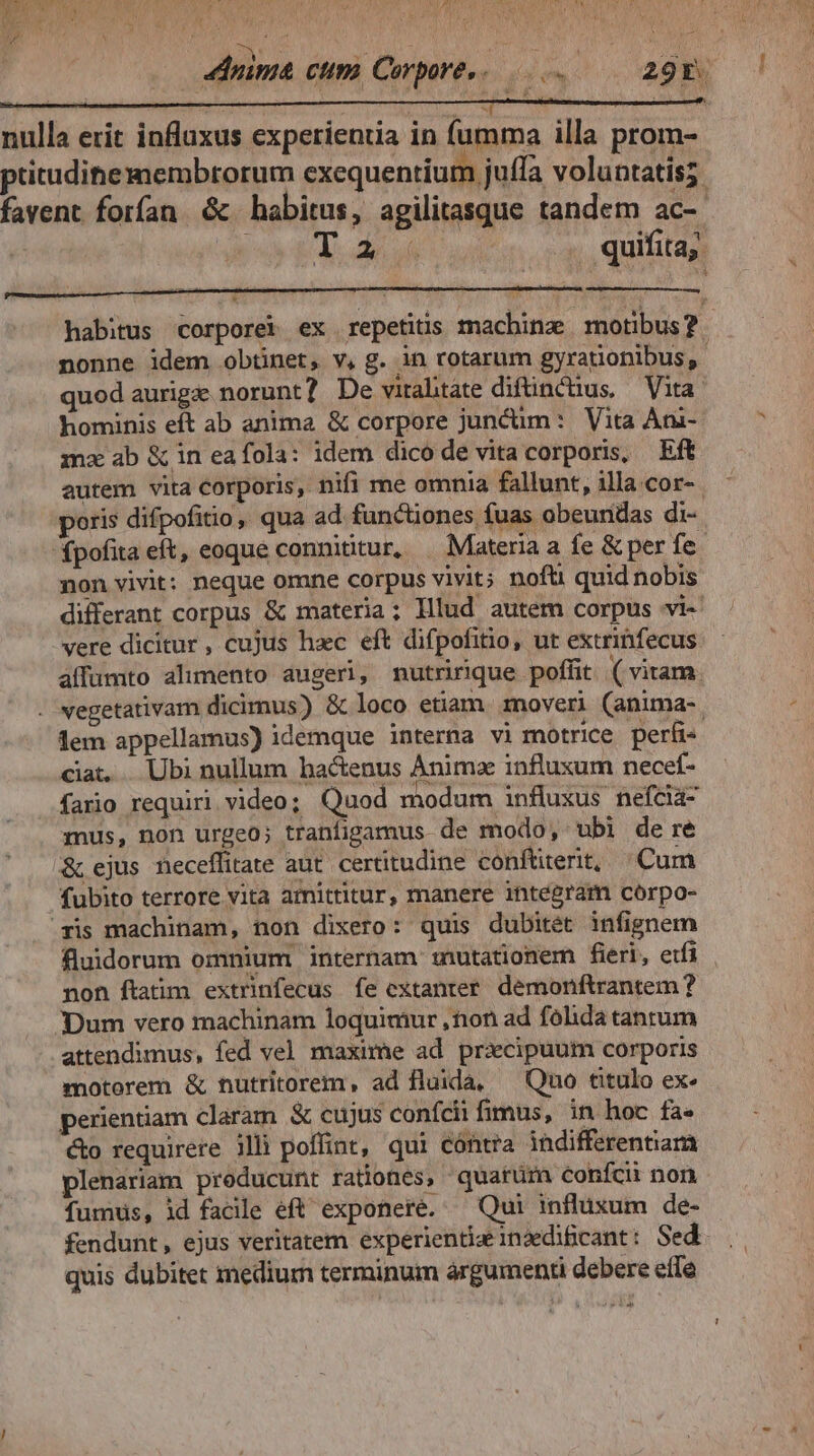 SECO CAPM L I (UM E C y FC P ERUP TY kar kN SaL ER, [a s d * ' ^ V y 4dnima cum, Corpore,. 29r. nulla erit influxus experientia in fumma illa prom- pritudihemembrorum exequentium juffa voluntatis; favent forfan & habitus, agilitasque tandem ac-- | T. 46 ud quifita;. habitus corporei ex repetitis machine motibus? nonne idem obtinet, v, g. in rotarum gyrationibus, quod aurige norunt? De virahtate diftinctus, — Vita. hominis eft ab anima & corpore juncüm: Vita Ani- mz ab &ineafola: idem dico de vita corporis, Eft autem vita corporis, nifi me omnia fallunt, illa cor- poris difpofitio ,, qua ad functiones fuas obeundas di- fpofita eft, eoque connititur, . Materia a fe & per fe non vivit: neque omne corpus vivit; nofü quid nobis differant corpus & materia ; Illud autem corpus vi-- vere dicitur , cujus hac eft difpofitio, ut extrinfecus affümto alumento augeri, nutririque poffit (vitam. - vegetativam dicimus) & loco etiam. mover) (anima- lem appellamus) idemque interna vi motrice perüi- ciat... Ubi nullum hactenus Animz influxum necef- fario requiri video; Quod modum influxus nefcla- mus, non urgeo; tranfigamus de modo, ubi de re & ejus neceffitate aut. certitudine conftiterit, | Cum fubito terrore vita amittitur, manere integram coórpo- ris machinam, non dixero: quis dubitét infignem fluidorum omnium internam :nutationem fieri, etfi non ftatim extrinfecus fe extanter. demonftrantem ? Dum vero machinam loquimur ,non ad folida tantum attendimus, fed vel maxime ad pricipuum corporis motorem & nutritorem, ad fluida, ^ Quo titulo ex: perientiam claram & cujus confcii fimus, in hoc fa- co requirere illi poffint, qui cóntra indifferentiam plenariam producunt rationes, quarüm confci non fumus, id facile eft exponere. — Qui influxum de- fendunt , ejus veritatem experientiz inzedificant: Sed. quis dubitet medium terminum árgumenti debere effe