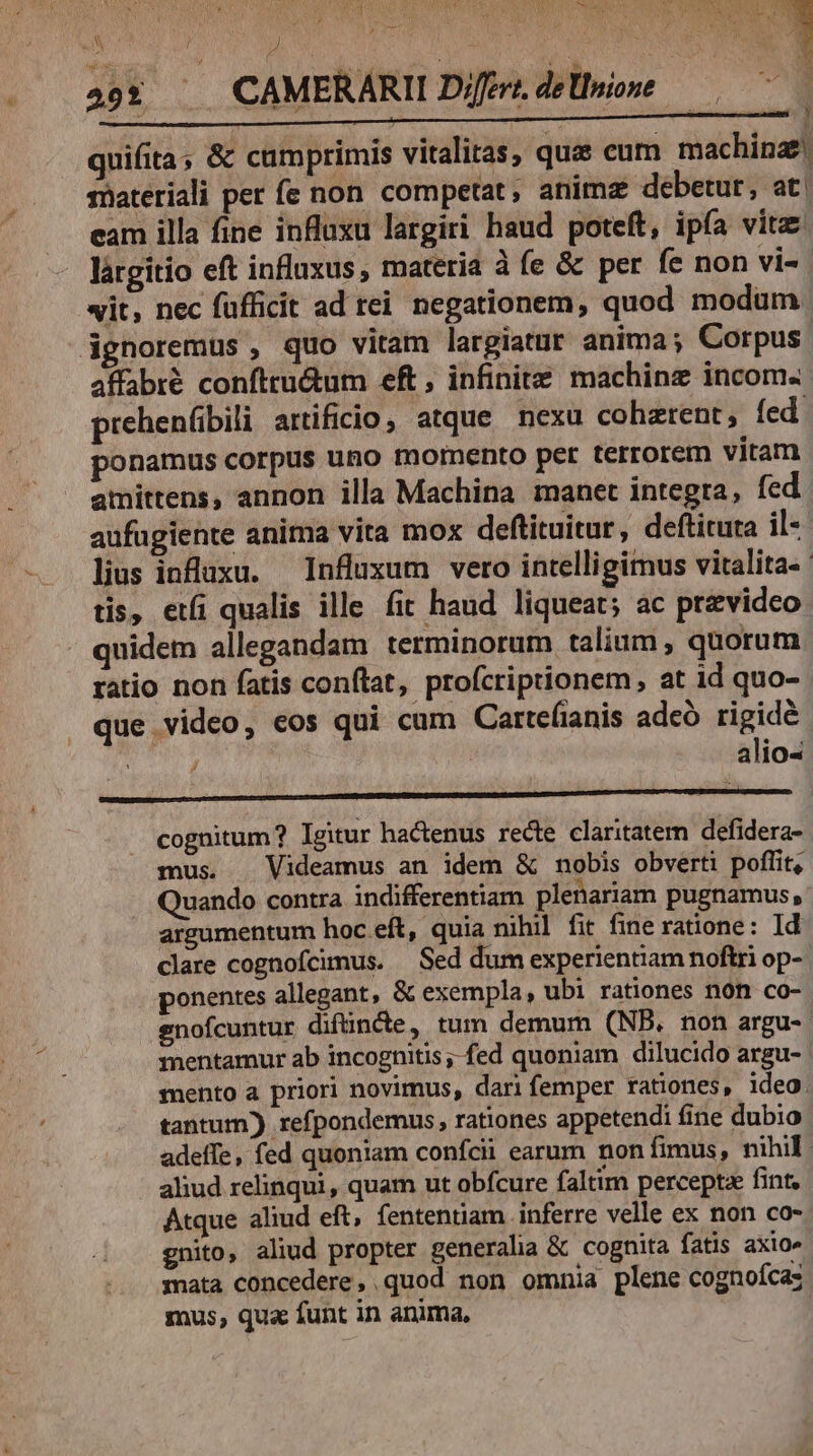 &amp; en v E j $0 ME | quifita; &amp; cumprimis vitalitas, que eum machinae materiali per fe non competat, animz debetur, at. eam illa fine influxu largiri haud poteft, ipía vitae lárgitio eft influxus , materia à fe &amp; per fe non vi- wit, nec fufficit ad tei negationem, quod modum dgnoremus , quo vitam largiatur anima; Corpus affabré confttu&amp;um eft, infinite machinz incom. prehenfibili artificio, atque nexu cohatent, fed. ponamus corpus uno mornento per terrorem vitam amittens, annon illa Machina manet integra, fed aufugiente anima vita mox deftituitur, deftituta il«- lius influxu. — Influxum vero intelligimus vitalita- | tis, eti qualis ille fit haud liqueat; ac przvideo quidem allegandam terminorum talium , quorum ratio non fatis conftat, profcriptionem at id quo- que video, eos qui cum Cartefianis adeó rigide j ; | alio- cognitum? lgitur hactenus recte claritatern defidera- mus. . Videamus an idem &amp; nobis obverti poffit, uando contra indifferentiam plenariam pugnamus, argumentum hoc eft, quia nihil fit fine ratione: Id clare cognofcimus. — Sed dum experientiam noftri op- ponentes allegant, &amp; exempla, ubi rationes nón co- enofcuntur diftinde, tum demum (NB. non argu- mentamur ab incognitis; fed quoniam dilucido argu- mento a priori novimus, dari femper rationes, ideo. tantum) refpondemus, rationes appetendi fine dubio adeffe, fed quoniam confcii earum non fimus, nihil ahud relinqui, quam ut obfcure faltim percepta fint, Atque aliud eft, fententiam inferre velle ex non co- gnito, aliud propter generalia &amp; cognita fatis axio» mata concedere, quod non omnia plene cognofcas mus, qua funt in anima, y