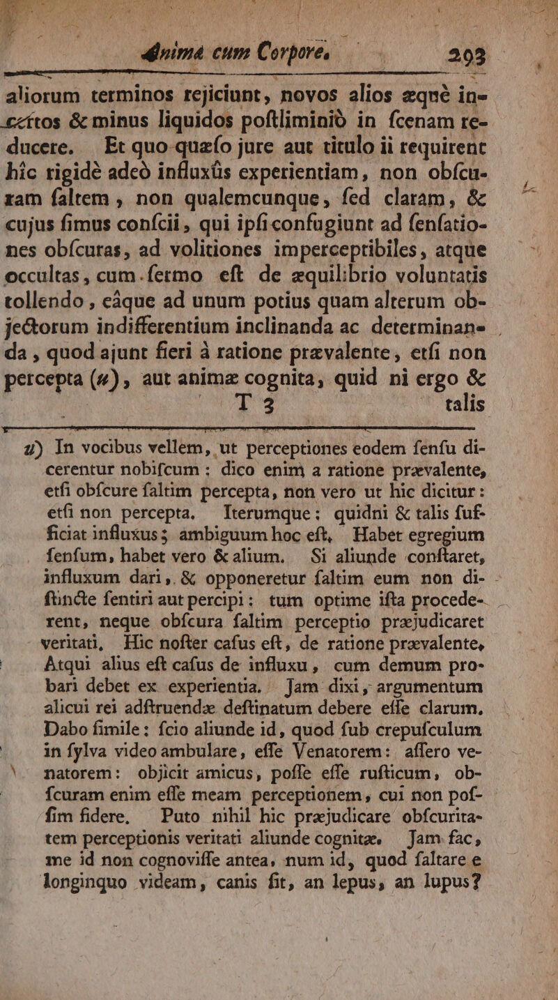 FE WS, X4. 17 due NY, PRIM C4  e L Dr» vy Nen ow 4 DUGN i s ; i i * Ws ^ 7 1 1 ^ L ^ Mt NU - y -  - aliorum terminos rcjiciunt , novos alios eqneé in- «cftos &amp; minus liquidos poftliminió in fcenam re- ducere. | Et quo quao jure aur titulo ii requirenc hic tigidé adcó influxüs experientiam, non obfca- zam faltem , non qualemcunque fed claram, &amp; cujus fimus confcii , qui ipfi confugiunt ad fenfatio- nes obícuras, ad volitiones imperceptibiles, atque occultas, cum.fermo eft de equilibrio voluntatis tollendo , eáque ad unum potius quam alterum ob- da , quod ajunt fieri à ratione pravalente, etfi non q | P petcepa (4), aut anime cognita, quid ni ergo &amp; T4 talis 4) In vocibus vellem, ut perceptiones eodem fenfu di- cerentur nobifcum : dico enim a ratione prevalente, etfi obícure faltim percepta, non vero ut hic dicitur: etfi non percepta. —Tterumque:; quidni &amp; talis fuf- ficiat influxus5 ambiguum hoc eft, Habet egregium fenfum, habet vero &amp;alium. — Si aliunde conftaret, funde fentiriaut percipi: tum optime ifta procede-- rent, neque obícura faltim perceptio praejudicaret verita, Ilic nofter cafus eft, de ratione prevalente, Atqui alhus eft cafus de influxu, cum demum pro- bari debet ex experientia. Jam dixi, argumentum alicui rei adftruendz deftinatum debere effe clarum, Dabo fimile: fcio aliunde id, quod fub crepufculum ! in fylva video ambulare, effe Venatorem: affero ve- *. matorem: objicit amicus, poffe effe rufticum, ob- fcuram enim effe meam perceptionem, cui non pof- fim fidere, — Puto nihil hic prajudicare obfcurita- tem perceptionis veritati aliunde cognite. — Jam fac, me id non cognoviffe antea, num id, quod faltare e longinquo videam, canis fit, an lepus, an lupus? bu