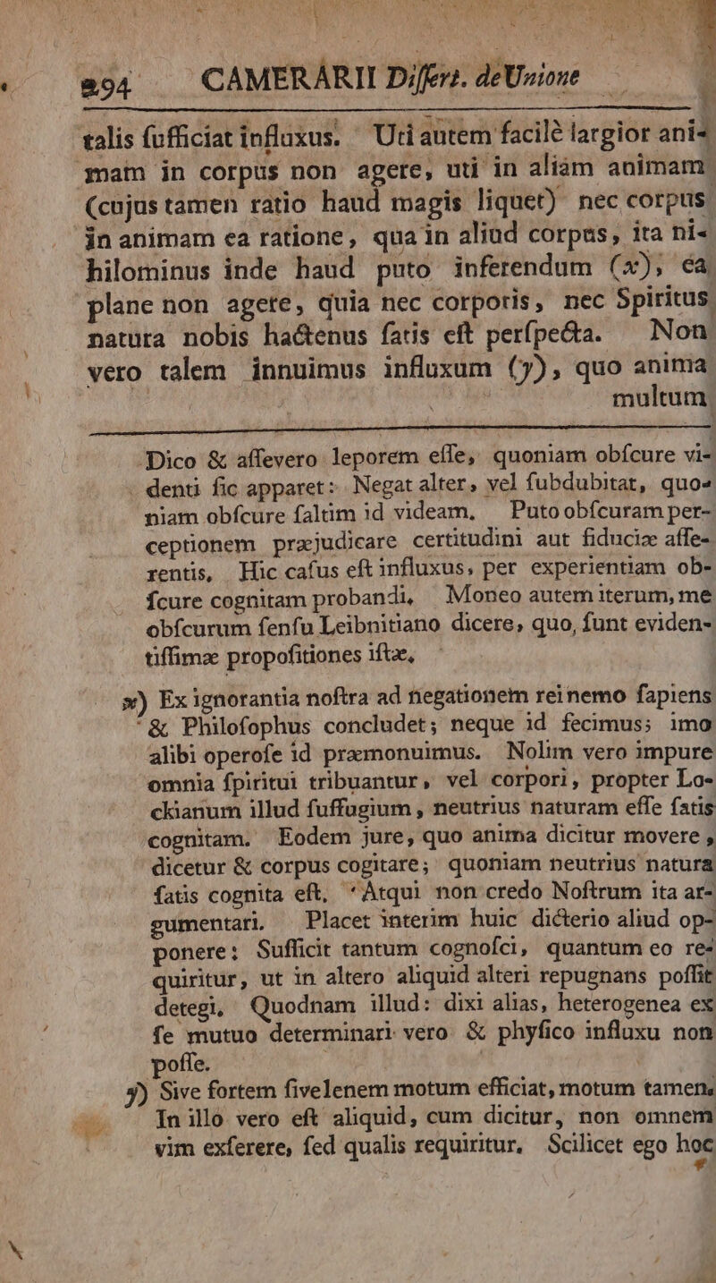 US T4 PRAE, PT ph wem nA LUISPSNN LN E U ] d , » u MUS he c | LA zu VEYNVSN QU 3 j [ 1  : 294 . CAMERARII Difen. deUsione — í talis fufficiat influxus. Uti autem facile largior ani- qnam in corpus non agere, uti in aliám animam (cujus tamen ratio haud magis liquet) nec corpus. 'jnanimam ea ratione, quain aliud corpus, ita ni« hilominus inde haud puto inferendum (4), ca plane non agete, quia nec corporis, nec Spiritus natura nobis ha&amp;tenus fatis eft perfpe&amp;a. — Non. vero talem innuimus influxum (7), quo anima J multum. RENE UN UNUNNUNNENUNU MNMM MM sA MM A MMEM E AM E ALL iAll Dico &amp; affevero leporem effe, quoniam obícure vi- . denti fic apparet: Negat alter, vel fubdubitat, quo» niam obfcure faltim 3d videam, — Putoobícuram per- ceptionem prajudicare certitudimi aut fiducize affe- rentis, Hic cafus eft influxus, per experientiam ob- Ícure cognitam probandi, Moneo autem iterum, me obfcurum fenfu Leibnitiano dicere, quo, funt eviden- tiffimz propofitiones ifte, x) Ex ignorantia noftra ad tiegationem reinemo fapiens *&amp; Philofophus concludet; neque id fecimus; imo alibi operofe id pramonuimus. Nolim vero impure omnia fpiritui tribuantur, vel corpori, propter Lo- ckianum illud fuffugium , neutrius naturam effe fatis cognitam. Eodem jure, quo anima dicitur movere , dicetur &amp; corpus cogitare; quoniam neutrius natura fatis cognita eft, Atqui non credo Noftrum ita ar- gumentari — Placet interim huic dicterio aliud op- ponere: Sufficit tantum cognofci, quantum eo re- quiritur, ut in altero aliquid alteri repugnans poffit detegi, Quodnam illud: dixi alias, heterogenea ex fe mutuo determinari vero &amp; phyfico influxu non poffe. | | 5) Sive fortem fivelenem motum efficiat, motum tamen, — - Jnillo vero eft aliquid, cum dicitur, non omnem | vim exferere, fed qualis requiritur, Scilicet ego hoc e bb. de