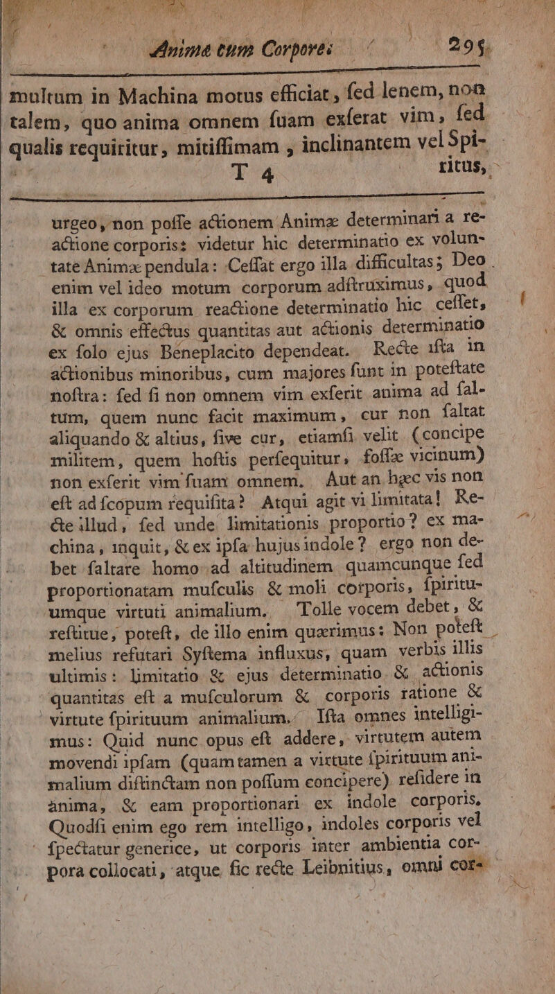 s SwO-( SS ME o eT TRECE T DL. are 7 4 JA/ 4 ^. t 2^ loupdo M. NOTE (0077. ME M PE? AA RSS d LS Ar dr Tigers n )/ ELA 4 t M ; |. 29$. «d j o0 uim ttm Covpoves multum in Machina motus efficiat, fed lenem, non talem, quo anima omnem fuam exferat. vim fed qualis requiritur, mitiffimam , inclinantem vel Spi- P» T 4 »o ritus, urgeo, non poffe actionem Anima determinari a re- actione corporis: videtur hic determinatio ex volun- tate Anima pendula : .Ceffat ergo illa difficultas; Deo . enim velideo motum corporum adítruximus, quod illa ex corporum reactione determinatio hic ceffet, & omnis effe&us quantitas aut. actionis determinatio ex folo ejus Béneplacito dependeat. Recte ifta in actionibus minoribus, cum majores funt in poteftate noftra: fed fi non omnem vim exferit anima ad fal- tum, quem nunc facit maximum, cur non faltat aliquando & altius, five cur, etiamfi velit (concipe | militem, quem hoftis perfequitur; £foffze vicinum) non exferit vim fuam omnem. — Áutan hgec vis non &eilud, fed unde limitationis proportio? ex ma- china , 1nquit, & ex ipfa hujusindole? ergo non de- bet faltare homo ad altitudinem. quamcunque fed proportionatam mufculis & moh corporis, fpiritu- umque virtuti animalium. — Tolle vocem debet , & refütue, poteft, de illo enim quaerimus: Non poteft melius refütari Syftema influxus, quam verbis illis ultimis: limitato & ejus determinatio. & actionis quantitas eft a mufculorum & corporis ratione & virtute fpirituum animalum.. líta omnes intelligi- mus: Quid nunc opus eft addere, virtutem autem movendi ipfam (quamtamen a virtute [pirituum ani- malium difünc&am non poffum concipere). refidere in anima, & eam proportionari ex indole corporis, Quodfi enim ego rem intelligo, indoles corporis vel - fpectatur generice, ut corporis inter ambientia cor- pora collocati, atque. fic recte Leibnitius, omni core . ) Eo m8)