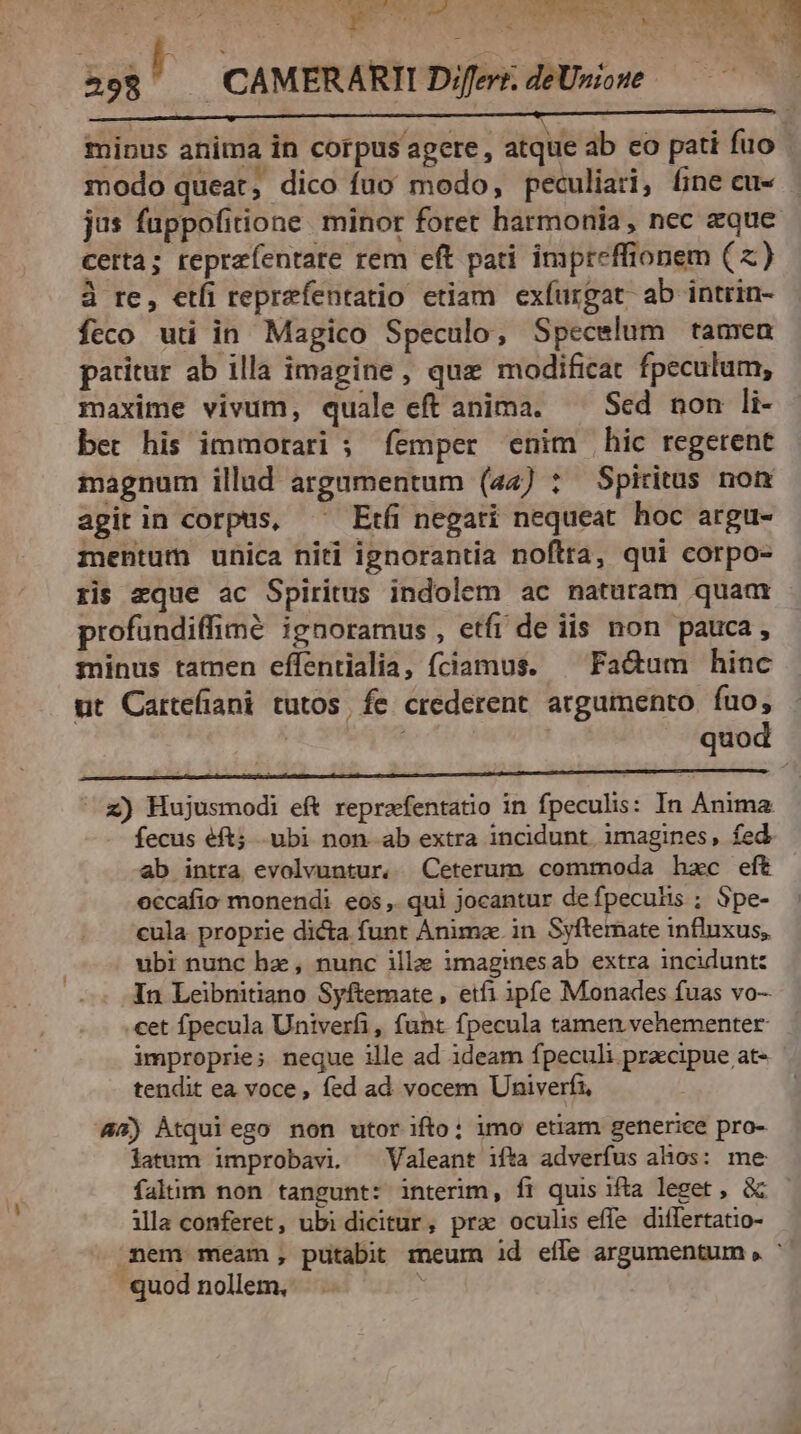 ig d$ dint vU STE 3 CAMERARII Differt. deUnione | S minus anima in corpus agere, atque ab co pati fuo | modo queat, dico fuo modo, peculiari, fine cu- jus fuppofitione minor foret harmonia, nec eque certa; teprzíentare rem eft pati impreffionem (zx) à re, etfi reprefentatio etiam exfurgat ab intrin- feco uti in Magico Speculo, Specelum tamea paritur ab illa imagine, que modificat fpeculum, maxime vivum, quale eft anima. — Sed non li- bet his immorari ; femper enim hic regerent iagnum illud argumentum (24) : Spiritus non agit in corpus, ^^ Etfi negati nequeat hoc argu- mentum unica niti ignorantia noftra, qui corpo- ris zque ac Spiritus indolem ac naturam quaa profundiffimé ignoramus , etfi de iis non pauca, minus tamen effentialia, fciamus. ^ Fadum hinc ut Cartefiani tutos, fe crederent arguinento. fuo, | ; quod ^z) Hujusmodi eft reprafentatio in fpeculis: In Anima fecus éft; .ubi non. ab extra incidunt. imagines, fed ab intra evolvuntur. Ceterum commoda hzc eft occafio monendi eos, qui jocantur defpeculis ; Spe- cula proprie dicta funt Animae. in Syfternate influxus, ubi nunc hz, nunc illae imaginesab extra incidunt: In Leibnitiano Syftemate , etí1 ipfe Monades fuas vo- cet fpecula Univerfi, funt fpecula tamen vehementer improprie; neque ille ad ideam fpeculi precipue at- tendit ea voce , fed ad vocem Univerfi, 45) Àtqui ego non utor ifto: imo etiam generice pro- latum improbavi. — Valeant ifta adverfus ahos: me falim non tangunt: interim, íi quis ifta leget , &amp;&amp; - ila conferet, ubi dicitur, prae oculis efle differtatio- mem meam, putabit meum id eile argumentum , ^ quod nollem, |