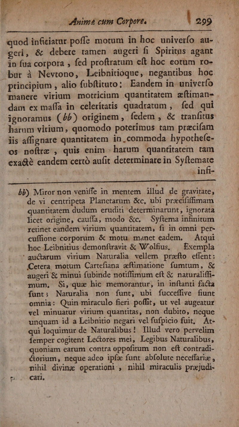 SES n LE. g Mes uma cum Corpores. ! 299 quod inficiatur poffe motum in hoc univerfo au- . geri, &amp; debere tamen augeri fi Spiritus agant in fua corpora , fed proftratum eft hoc eotum ro- bur à Newtono, Leibnitioque, negantibus hoc. principium , alio fübftituto; Eandem in univerfo manere virium motricium quantitatem zítiman- dam ex maífa in celerítatis quadratum , fed qui ignoramus (7/5) originem , íedem , &amp; tranfitus harum virium, quomodo poterimus tam precifam iis affignare quantitatem in, commoda hypothefe- os nofirz , quis enim - harum quantitatem tam exa&amp;é eandem certó aufit determinare in Syftemate : ! , infi- bb) Miror non veniffe in mentem illud de gravitate, de vi centripeta Planetarum &amp;c, ubi prxcififfimam quantitatem dudum eruditi 'determinarunt, ignorata licet origine, cauffa; modo &amp;c. Syftema infinitum retinet eandem virium quantitatem, fi in omni per- cuffione corporum &amp; motu. manet eadem, — Atqui. hoc Leibnitius: demonfiravit &amp; W'olfius, | Exempla 'auctarum virium Naturaha vellem prato effent: Cetera motum Cartefiana aftimatione. fumtum, &amp; augeri &amp; minui fubinde notiffimum eft &amp; naturaliffi- mum, Si,qua hic memorantur, in inftanti facta funt; Naruralia non funt, ubi fucceffive fiunt omnia: Quin miraculo fieri poffit, ut vel augeatur vel minuatur virium quantitas, non dubito, neque unquam id a Leibnitio negari vel fufpicio fuit, At- qui loquimur de Naturalibus? Illud vero pervelim : femper cogitent Lectores mei, Legibus Naturalibus, quoniam earum contra oppofitum non elt contradi- éorium, neque adeo ipíz funt abfolute neceffariz , nihil diving operationi , nihil muraculis prajudi- ^ tà ls Cat. us
