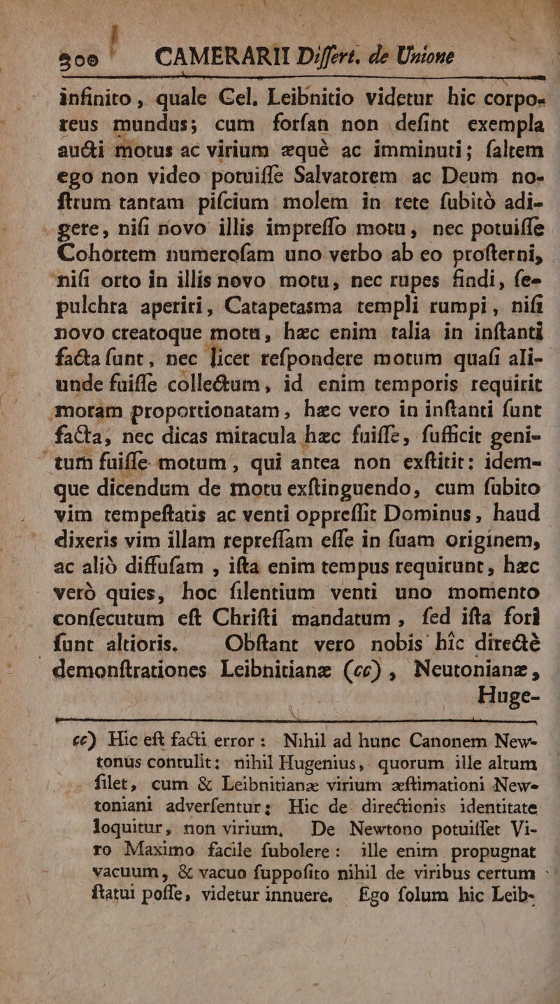 806 ! CAMERARII D»frert. de Unione | infinito, quale Cel, Leibnitio videtur hic corpo- reus mundus; cum forían non defint exempla aucti motus ac virium zxqué ac imminuti; faltem ego non video potuiffe Salvatorem ac Deum no- fitum tantam. pifcium. molem in rete fubito adi- -gete, nifi ovo illis impreffo motu, nec potuiffe Cohortem numerofam uno verbo ab eo profterni, nifi orto in illis novo motu, nec rupes findi, fe- pulchra aperiri, Catapetasma templi rumpi , nifi novo creatoque mota, hzc enim talia in inftanti facta funt , nec licet refpondere motum quafi ali- unde fuiffe colle&amp;um, id enim temporis requirit moram proportionatam , hzc vero in inftanti funt faCta, nec dicas miracula hzc fuiffe, fufficit geni- turh fuiffe motum , qui antea non exftitit; idem- que dicendum de motu exftinguendo, cum fübito vim tempeftaus ac venti oppreffit Dominus, haud dixeris vim illam repreffam effe in fuam originem, ac alió diffufam , ifta enim tempus requirunt, hzc veró quies, hoc filentium venti uno momento confecutum eft Chrifti mandatum , fed ifta fori funt altioris. — Obflant vero nobis hic direa demonflrationes Leibnitianz (cc) , Neutonianz, | Huge- iN £6) Hic eft facü error: Nihil ad hunc Canonem New- tonus contulit; nihi Hugenius, quorum ille altum filet, cum &amp; Leibnitianz virium zftimationi Newe tonianl adverfentur; Hic de directienis identitate loquitur, non virium, — De Newtono potuiffet Vi- ro Maximo facile fubolere: ille enim propugnat vacuum, &amp; vacuo fuppofito nihil de viribus certum : ftatui poffe, videtur innuere, £go folum hic Leib-