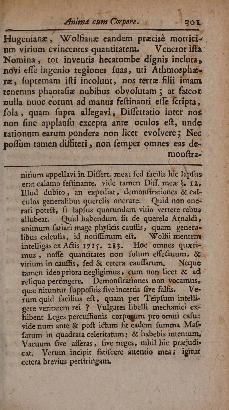 WONIA UL ; ^ aima cum Corpore, à 20r Hugenianz, W/olfianz candem pracisé motrici« | um virium evincentes quantitatem. — Vencror ifta Nomina, tot inventis hecatombe dignis incluta, nóvi effe ingenio regiones fuas, uti Athmospha- rz, füpremam ifti incolunt, nos terre filii imam tenemus phantafiz nubibus obvolutam ; at fatcor nulla nunc corum ad manus feftinanti effe fcripta, fola, quam fupra allegavi, Differtatio inter nos non fine applaufu excepta ante oculos eft, unde rationum earum pondera non licet evolvere; Nec poffüm tamen diffiteri , non (emper omnes eas de- monftra- vh pürium appellavi in Differt. mea; fed facilis hic lápfas erat calatno feftinante, vide tamen Diff, mex $, 12, Illud dubito, an expediat, demonftrationes & cal- culos generalibus querelis onerare. — Quid non one- rari poteft, fi lapfus quorundam vitio vertere rebus allubeat. — Quid habendum fit de querela Arnaldi, animum fatiari mage phyficis cauflis, quam genera- libus calculis, id notifümum eft. — Wolfiü mentem intellgasex Actis 1715, 285. Hoc omnes quari- mus, noffe quantitates non folum effectuum, &. virium in cauffis, fed & cetera cauffarum, ^ Neque tamen ideo priora negligimus , cum. non licet & ad reliqua pertingere. Demonftrationes non. vocamus, quz nituntur fuppofitis fiveincertis five falfis, — Ve- rum quid facilius eft, quam per Teipfum intelli gere veritatem rei ?- Vulgares libelli mechanici ex- hibent Leges percuffionis corpagum pro omni cafu: vide num ante & poft itum fit eadem fumma Maf- farum in quadrata celeritatum ; & habebis intentum, Vacuum five aíleras, five neges, mhil hic prajudi- cat, Verum incipit fatifcere attentio mea; igitur cetera brevius perftringam, HN