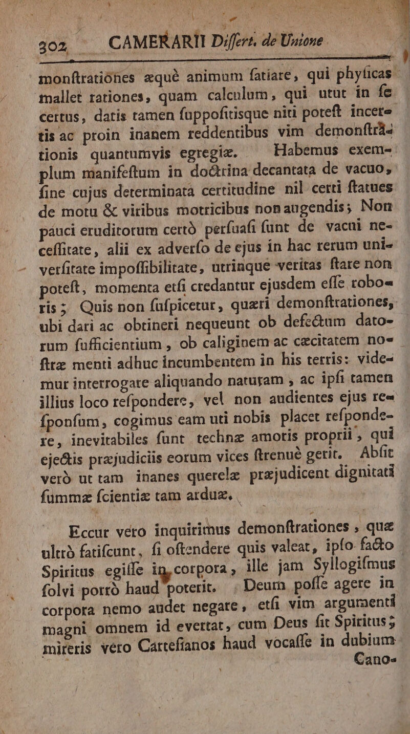 ' Ses Ud Vb (EE M cs DP / Au E ER (OE CUN pom di Wee as ee TON hi N ) I PE f Pd j ig: 302 ^ CAMERARII Difcrz. de Unione (, Rue QUAE 75 SOME occ MPON D : Ure : MR. psc: -— monfítratiónes zqué animum fatíare, qui mms mallet rationes, quam calculum, qui utut in fe certus, datis ramen fuppofitisque niti poteft incete tis ac proin inanem reddentbus vim demonftrà« tionis quantumvis egregie. ^ Habemus exem- plum manifeftum in doctrina decantata de vacuo, fine cujus determinata certitudine nil cetti ftatues de motu & viribus motricibus nonaugendis; Norm páuci eruditorum certà. perfuafi funt. de vacui ne- ceffitate, alii ex adverfo de ejus in hac rerum uni- verfitate impoffibilirate, utrinque veritas ftare non poteft, momenta etfi credantur ejusdem effe robo« ris; Quis non fufpicetur, queri demonftrationes, ubi dari ac obtineri nequeunt ob defe&um dato- rum fufficientium , ob caliginem ac caecitatem nos firz menti adhuc incumbentem in his terris: vide- mur intetrogate aliquando naturam , ac ipfi tamen illius loco refpondere, vel non audientes ejus re« fponfum, cogimus eam uti nobis placet refponde- ic, inevirabiles funt technz amotis proprii, qui eje&is prajudiciis corum vices firenué gerit. — Abfit verb ut tam inanes querelz. prajudicent dignitati. fummz fcientie tam arduz, . Eccur vero inquirimus demonftrationes , que - ulttà fatifcunt, fi oftendere quis valeat, ipfo. fa&o | Spiritus egille in, corpora , ille jam Syllogifmus folvi porró haud poterit. Deurn pofís agere in Corpora nemo audet negate , etái vim argumenti magni omnem id evertat, cum Deus fit Spiritus; mireris vero Cattefíanos haud vocaffe in Moe Zanoe Y