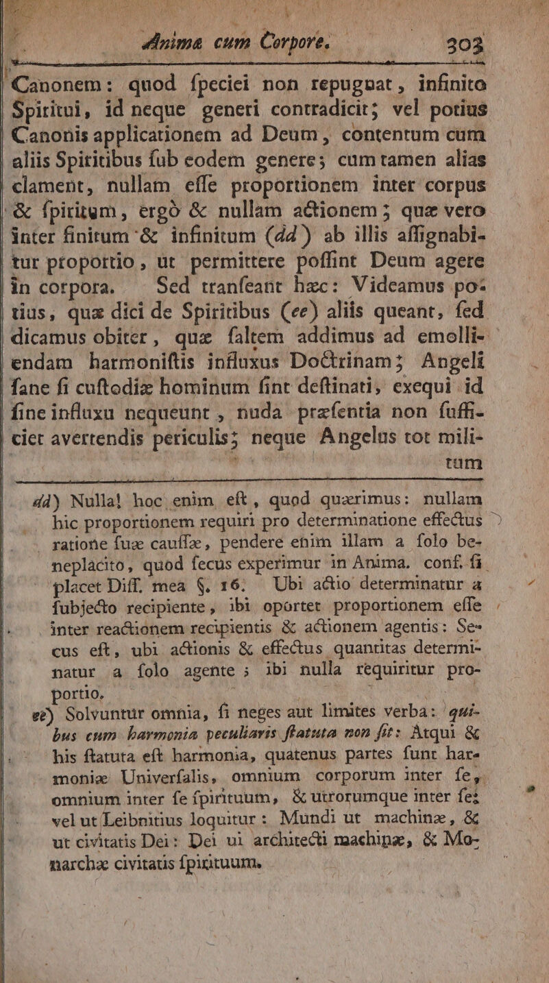 UT Ww Au 22 ELNEN CL CHER! — 4duima cum Corpore. — $303 'Canonem : quod ípeciei non repugpsat, infinito Spiritui, id neque generi contradicit; vel potius Canonis applicationem ad Deum, contentum cum aliis Spititibus fub eodem genere; cum tamen alias clament, nullam eífe proportionem inter corpus |& fpiritgm , ergó & nullam actionem 5 que vero | nter finitum & infinitum (24) ab illis affignabi- | tur proportio, üt permittere poffint Deum agere |in corpora. — Sed tranfeant hzc: Videamus po- tius, quz dici de Spiritibus (ee) aliis queant, fed | |endam harmonifts influxus Doctrinam; Angeli | fane fi cuftodiz hominum fint deflinati, exequi | id | fineinfluxu nequeunt , nuda prazíentia non fuffi- ciet avertendis periculis; neque Angelis tot mili- ! di tam 4d) Nulla! hoc enim eft, quod quaerimus: nullam .. hic proportionem requiri pro determinatione effectus gatione fuz cauffa, pendere enim illam a folo be- placet Diff. mea $. 16: — Ubi actio determinatur a fubjecto recipiente, ibi oportet proportionem effe inter reacionem recipientis & actionem agentis; Se- cus eft, ubi actionis & effectus quantitas determi- natur a Ííolo agente ; ibi nulla requiritur pro- porto. : s NU. e£) Solvuntur omnia, fi neges aut limites verba: qui- bus cum. baymonia peculiaris ffatuta mon fit: Atqui & his ftatuta eft harmonia, quatenus partes funt har. omnium inter fe (pirituum, & utrorumque inter fe? vel ut/Leibmiius loquitur: Mundi ut machine, & ut civitatis Dei: Dei ui arclurecti maachipa, & Mo- narcha civitatis fpirituum. -