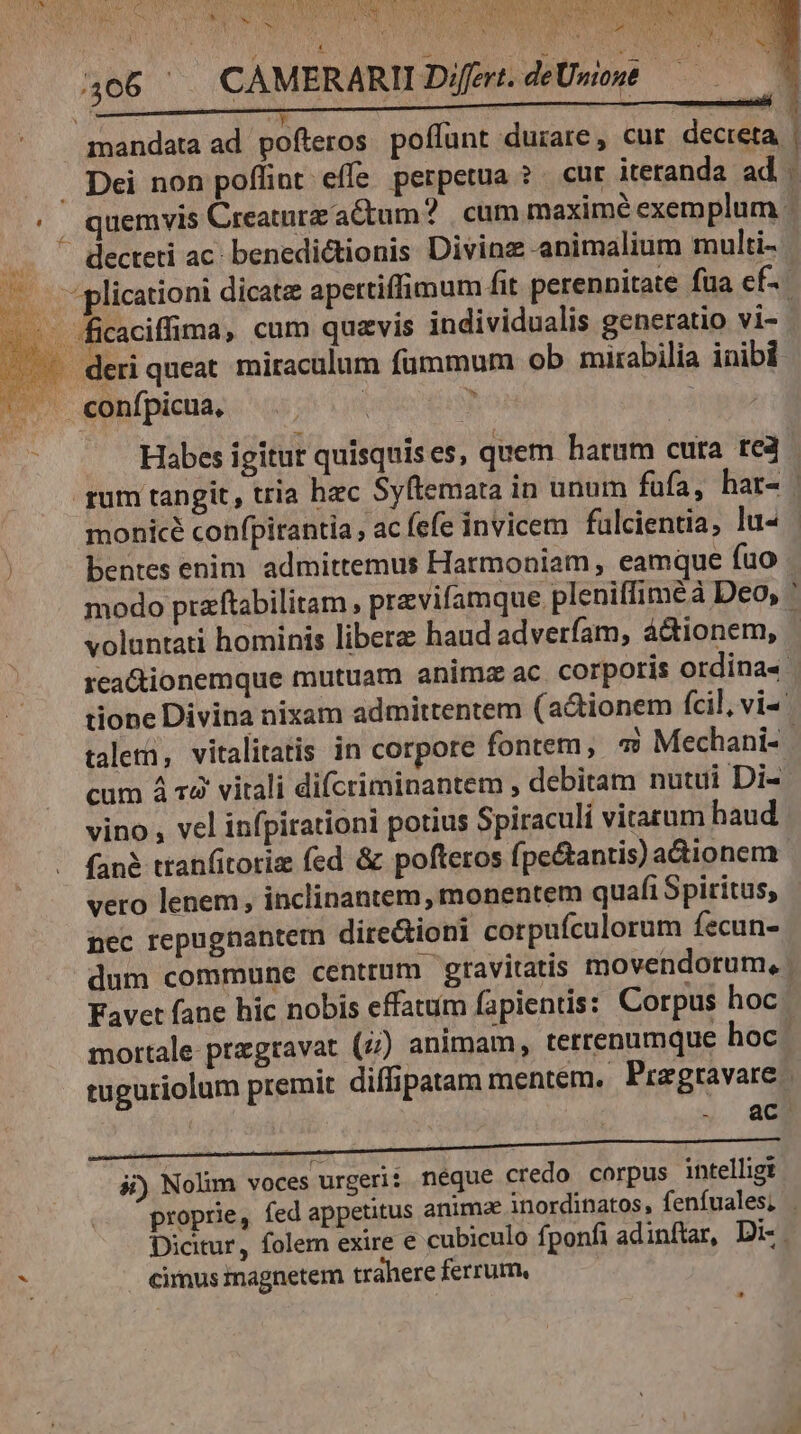 Osuna. TES Voss SE VBENEUNIT TN 406 ^ CAMERARII Dfert. deUmoué — mandata ad pofteros poflunt durare, cur decteta | ... Dei non poffint effe perpetua ? . cut iteranda ad . ' | quemvis Creature actum? | cum maxime exemplum : decteti ac. benedictionis Divinz animalium multi- . plicationi dicatz apertiffimum fit perennitate fua ef. - ficaciffima, cum quavis individualis generatio vi- - deri queat. miraculum fümmum ob mirabilia inibi |. «confpicua, e wg Feb) f Habes igitur quisquises, quem harum cura tea rum tangit , tria hec Syftemata in unum fufa, har- | monicé confpitantia , ac fefe invicem fülcientia, lu« bentes enim. admittemus Harmoniam , eamque fuo modo prazftabilitam , previfamque pleniffiméà Deo, ' voluntati hominis liberz haud adverfam, á&tionem, rca&ionemque mutuam animz ac corporis ordina« tione Divina nixam admittentem (actionem (cil, vi talea, vitalitatis in corpore fontem, « Mechani- cum à r4 vitali difcriminantem , debitam nutui Di- vino , vel infpirationi potius Spiraculi vitarum haud fané tranfitoriz fed & pofteros fpe&antis) adionem. vero lenem, inclinantem, monentem quafi Spiritus, nec repugnantem dire&ioni corpufculorum fecun- dum commune centrum gravitatis movendorum, | Favet fane hic nobis effatum fapientis: Corpus hoc ' mortale przgravat (4) animam, terrenumque hoc | tuguriolum premit diffipatam mentem. Pragravare ac 4j) Nolim voces urgeri: néque credo corpus intelligt proprie, fed appetitus anima inordinatos, fenfuales; . Dicitur, folem exire e cubiculo fponfi adinftar, Di-.