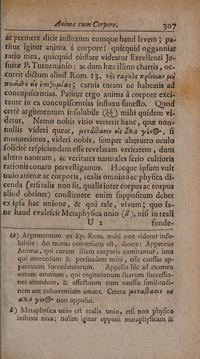 &amp; r : ! ^ (0 Mama cum àc premere dicic influxum eumque haud levem ;. pa- titur ipitut anima à corpore! quicquid ogganniat ratio mea, quicquid obfare videatur Excellenti Je- fuitz P. Turneminio: ac dum hac illino chartis , oc- currit di&amp;um aliud Rom. 13, 5: CAoxie T OyOIALY JA. concupiícentias. Patitur ergo anima à corpore exci- | certé argumentum irfolubile (4) mihi quidem vi- nullis videri queat, wsrdQaem eis 4o yis, fi | monuerimus, videri nobis, femper alterutro oculo | altero naturam , ac veritates naturales ferio cultioris |rationisconatu pervefligamus. | Hocque ipfum vult | unio animz ac corporis, realis omninoac phyfica di- | cenda (etfiralis non fit, qualis inter corpus ac corpus |aliud obtinet) conftituere enim füppofitum dcbet |€xipía hac unione, &amp; quà tale, vivum; quo fa- ,ne haud evale(cit Metaphyfica unio (4), nifi in reali | / e fande IE ki AnphassalieilMy iom wd non viderar infor lubile: An minus conveniens eít, dicere: Áppetitus Ánimz, qui curam illam corporis comitantur, imo qui antecedunt &amp; perfuadent mihi, effe cauffas ap- eorum omnium , qui cegitationum fuarum fuccefhlio- nes attendunt, &amp; effectuum cum caullis fimilitudi- nem aut cohxrentiam amant, Cetera Mera[2aciv. &amp;ig (, «0 ys O* non oppofui. ! , &amp;) Metaphyfica unio eft realis unio, etfi non phyfico influxu. nixa; nolim igitur opponi metaphyficam &amp;