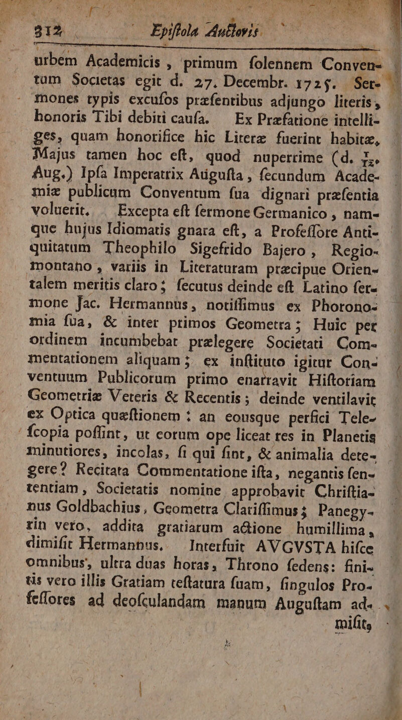 ES honoris Tibi debiti caufa. — Ex Przfatione intelli- ges, quam honorifice hic Lirerz fuerint habitz, Majus tamen hoc eft, quod nuperrime (d. L. Aug.) Ipfa Imperatrix Atigufla , fecundum Acade- miz publicam Conventum faa dignari prafentia voluetit, Excepta eft fermone Germanico , nam- que hujus Idiomatis gnara eft, a Profeffore Anti- quitatum Theophilo Sigefrido Bajero , Regio- talem meritis claro; fecutus deinde eft. Latino fer- mone fac. Hermannus, notiffimus ex Phorono- mia fua, &amp; inter primos Geometra; Huic per ordinem incumbebat prelegere Societati Com- mentationem aliquam 5. ex. inftituto igitur Con- ventuum Publicorum primo enarravit Hiftoriam minutiores, incolas, fi qui fint, &amp; animalia dete- gere? Recitata Commentatione ifla, negantis (en- tentiam , Societatis nomine approbavit Chriftia- nus Goldbachius , Geometra Clariffimus 5 Panegy- rin vero, addita gratiarum a&amp;ione humillima , dimifit Hermannus, — Interfüit AVGVSTA hifce omnibus, ultra duas horas, Throno fedens: fini- tis vero illis Gratiam teflatura fuam, fingulos Pro- mifit, 5 AX am m