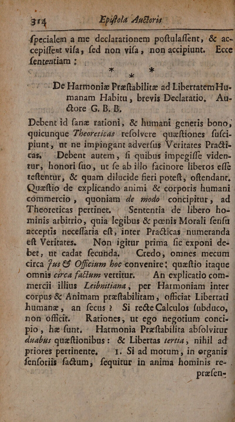 j 1 jr Epis dutlorit | yaoemem a me Halaistibnety MPs &amp; ac- cepiffent vifa, fed non vifa , non accipiunt. E«e fententiam ; | € * : kc * De Harmonie Preftabilite ad LibertatemHu- manam Habitu, brevis Declaratio, ' Au- &amp;ore .G. B. B, bs. Dcbent id fanz rationi, &amp; humani generis bono, quicunque Zeorezicas refolvere quzftiones fufci- piunt, ut ne impingant adverfus Veritates Pradti- cas, Debent autem, fi quibus impegiffe viden- tur, honori fuo, ut fe-ab ihi facinore liberos effe teftentur, &amp; quam dilacide fieti poteft, oftendant, Quzftio de explicando animi &amp; corporis humani commercio , quoniam de sodo' concipitur, ad Theoteticas pertinet, | Sententia de libero ho- minis arbitrio, quia legibus &amp; poenis Morali fenfu acceptis neceffaria eft, inter. Practicas numeranda eft Veritates. — Non igitur prima íic exponi de- bet, ut cadat fecunda, ^^ Credo, omnes mecum circa nz Officium boc convenire? quzftio itaque omnis czrca facium vertitur. An explicatio com- mercii- illius Zezbzitiama, per Harmoniam intet - corpus &amp; Animam prftabilitam , officiat. Libertati | humane, an fecus? Si re&amp;e Calculos fübduco, non officit. Rationes; ut ego negotium conci- pio, he funt, Hatmonia Praftabilita abfolvitur duabus queftionibus: &amp; Libertas zerzia; nihil ad priores pertinente, ^ T. Si ad motum, in erganis fenforiii fadum, fequitur in anima hominis re- . , prafen-