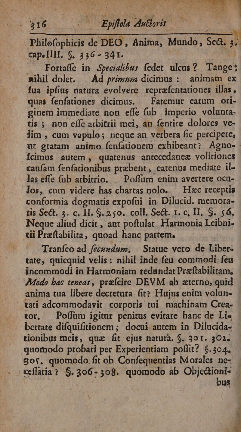 916 Es TED p  | Philo(ophicis de DEO, Anima, Mundo, Sed Ln capelllIl. $, 3536 - 341. Fortaffe in Specialibus fedet ulcus? Tages »ihil dolet. — Ad przzz dicimus : animam ex fua ipfius natura evolvere reprafentationes illas , quas fenfationes dicimus. ^ Fatemur earum ori- ginem immediate non effe füb imperio volunta- tis ; non effe arbitrii mei, an fentire dolores ve- lim , cum vapulo; neque an verbera fic percipere, ut gratam animo fenfationem exhibeant? Agno- Ícimus autem , quatenus antecedanez volitiones caüfam fen(ationibus praebent, eatenus mediate il- las effe (ub arbitrio. — Poffum enim avertere ocu- los, cum videre has chartas nolo. — Hac receptis conformia dogmatis expofüi in Dilucid. memora- tis Sect. 5. c, 11. $. 250. coll. Se&amp;. 1. c, II. S. 56, Neque aliud dicit, ant poftulat. Harmonia Leibni- tii Praftabilita, quoad hanc partem. |. Tranfeo ad feeszdum, | Statue vero de Liber- tate, quicquid velis: nihil inde feu commodi feu áncommodi in Hatmoniam redundat Praftabilitam, AModo b«c teneas , preícire DEVM ab terno, quid anima tua libere decretura. fit? Hujus enim volun- tati adcommodavit corporis tui machinam Crea. tor, Poffüm igitur penitus evitare hanc de Li« bertate difquifitionem ; docui autem in Dilucida- tionibus meis, quz fit ejus natura. $. 30 T. 302. quomodo probati per Experientiam poffit? $.504, 30$. quomodo fit ob Confequentias Morales. ne- Ceflatia? $.306-308. quomodo ab Obje&amp;ioni- bus s * &amp; ^