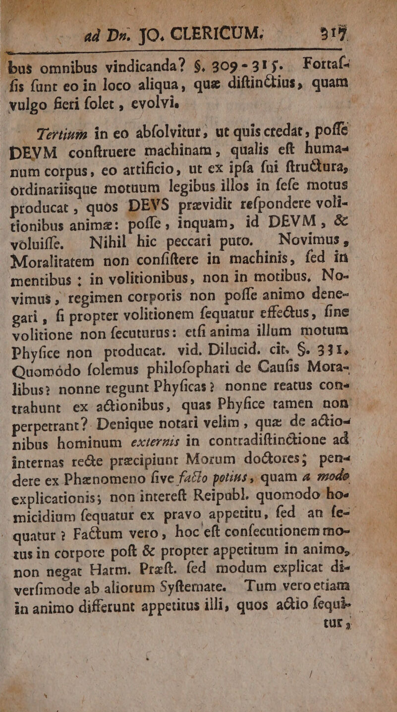 BT Co TOUT nx OW RE 2f /£ S7 ORAE *. LOT BEC ; j ^ d D» JO.CLERICUM. ^ 55 bus omnibus vindicanda? $, 309 -31j. Fottaf- fis funt eo in loco aliqua, que diftinctius, quam vulgo ficti folet , evolvie : eal, — Tertium in eo ab(olvitur, ut quis ctedat, poffe DEVM conftruere machinam qualis eft huma« num corpus , co attificio, ut ex ipfa fui ftructura, ordinariisque motuum legibus illos in fefe motus producat, quos DEVS pravidit re(pondere voli- tionibus anime: poffe, inquam, id DEVM , &amp; voluiffe. Nihil hic peccati puto. — Novimus, Moralitatem non confiftere in machinis, fed in mentibus : in volitionibus, non in motibus, No- vimus, regimen corporis non poffe animo dene- gari , fi propter volitionem fequatur effe&amp;us, fine volitione non fecuturus: etfi anima illum motum Phyfice non producat. vid. Dilucid. cit. S. 331, Quomódo folemus philofophari de Caufis Mora- libus: nonne regunt Phyficas?. nonne reatus cons perpetrant?- Denique notari velim , qua: de actio- nibus hominum ex/erz;s in contradiftin&amp;ione ad . internas recte przcipiunr Morum dodtores; pen-« dere ex Phznomeno five faclo potius, quam 4 mode explicationis; non intereft Reipub], quomodo ho» micidium fequatur ex pravo appetitu, fed an fe-. . quatur ? Factum vero, hoc eft confecutionem mo- 1us in corpore poft &amp; propter appetitum in animo, non negat Harm. Praft. fed modum explicat di- verfimode ab aliorum Syftemate. Tum veroetiam in animo differunt appetitus illi, quos actio fequi QUE