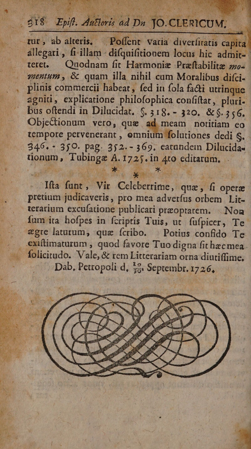 (lent. varia diverfiratis ca »! Ns Ee-o $07 E. qut, ab alteris, — Poffent apita . . &amp;llegari, fi illam difquifitionem locus hic admit- | . . tete. — Quodnam fit Harmonie Praflabilite z70- | o uentum , &amp; quam illa nihil cum Moralibus difci- |. plinis commercii habeat, fed in fola fa&amp;i utrinque - .. agnid, explicatione philofophica confiftat , pluri-- . .. bus oftendi in Dilucidat, 6. 318. - 320. &amp;$. 556. Objectionum vero, que ad meam notitiam eo tempore pervenerant , omnium folutiones dedi S. - 346.- 350. pag. 352. - 369, eatandem Dilucida- tionum, Tubingz A.1725.in Ato editarum. ow i [ Ens fa funt, Vir Celebetrime, qux, fi operz (00 pretium judicaveris, pro mea adverfus orbem Lit- | terarium excufatione publicari przoptarem. | Noa fum ita hofpes in fcriptis Tuis, ut fufpicer, Te. . . &amp;gre latutum, quz ícribo. ^ Potius confido Te (20. €Xiftimaturum , quod favore Tuo digna fit hecmea. - «t folicitudo.. Vale, &amp; rem Litterariam orna diutiffime. ^0 vU Dab, Perropoli d, £2. Septembr. 17 26, he e i