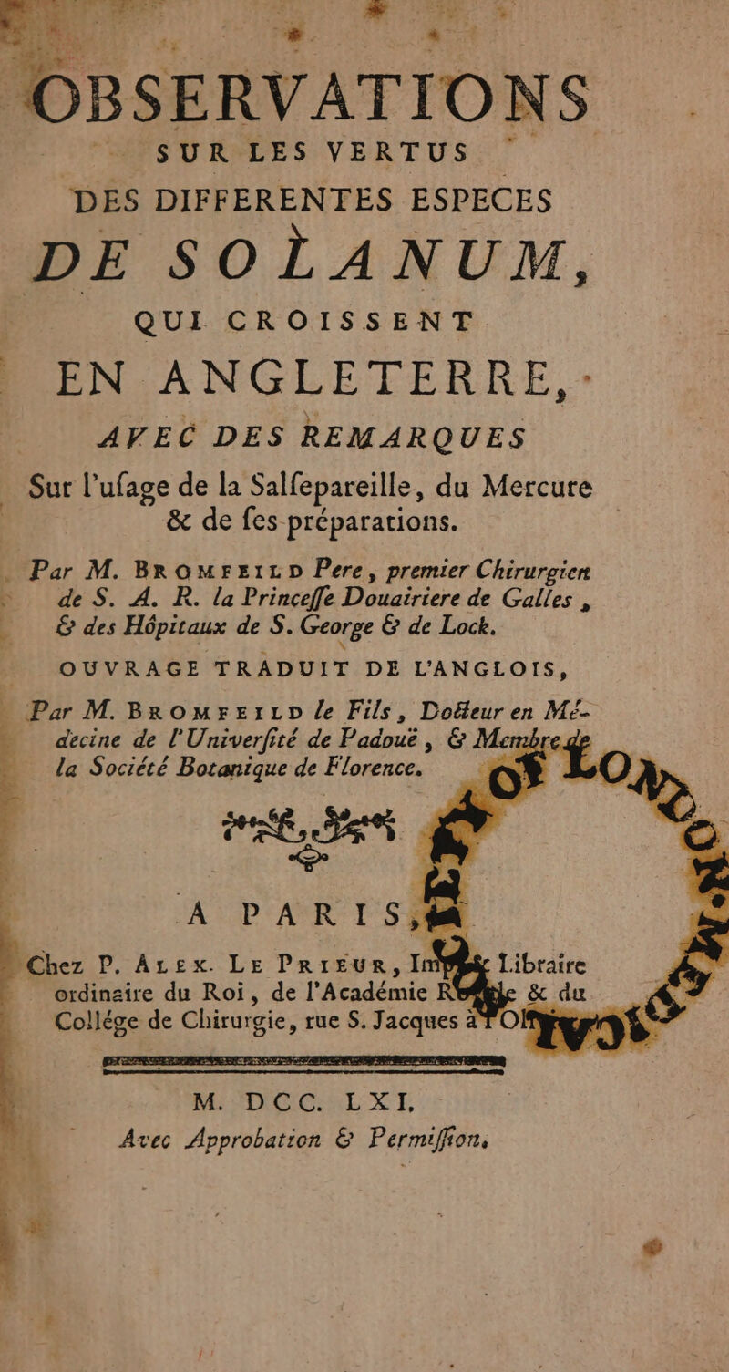 et tee £ EL à } Pal a OBSERVATIONS SURPLES VERTUS: 7 DES DIFFERENTES ESPECES DE SOLANUM, QUI CROISSENT EN ANGLETERRE, - AVEC DES REMARQUES Sur Pufage de la Salfepareille, du Mercure &amp; de fes préparations. | . Par M. BromrztLzD Pere, premier Chirurgien de S. A. R. la Princeffe Done de Galles , &amp; des Hépitaux de S. George &amp; de Lock. OUVRAGE TRADUIT DE L'ANGLOIS, … Par M. BromFetr tp le Fils, Doéeur en Meé- decine de l' Hate té de Padouë , Sa bre de r, ordinaire du Roi, de dé en Ro ge Collége de Chirurgie, rue S. oies OF