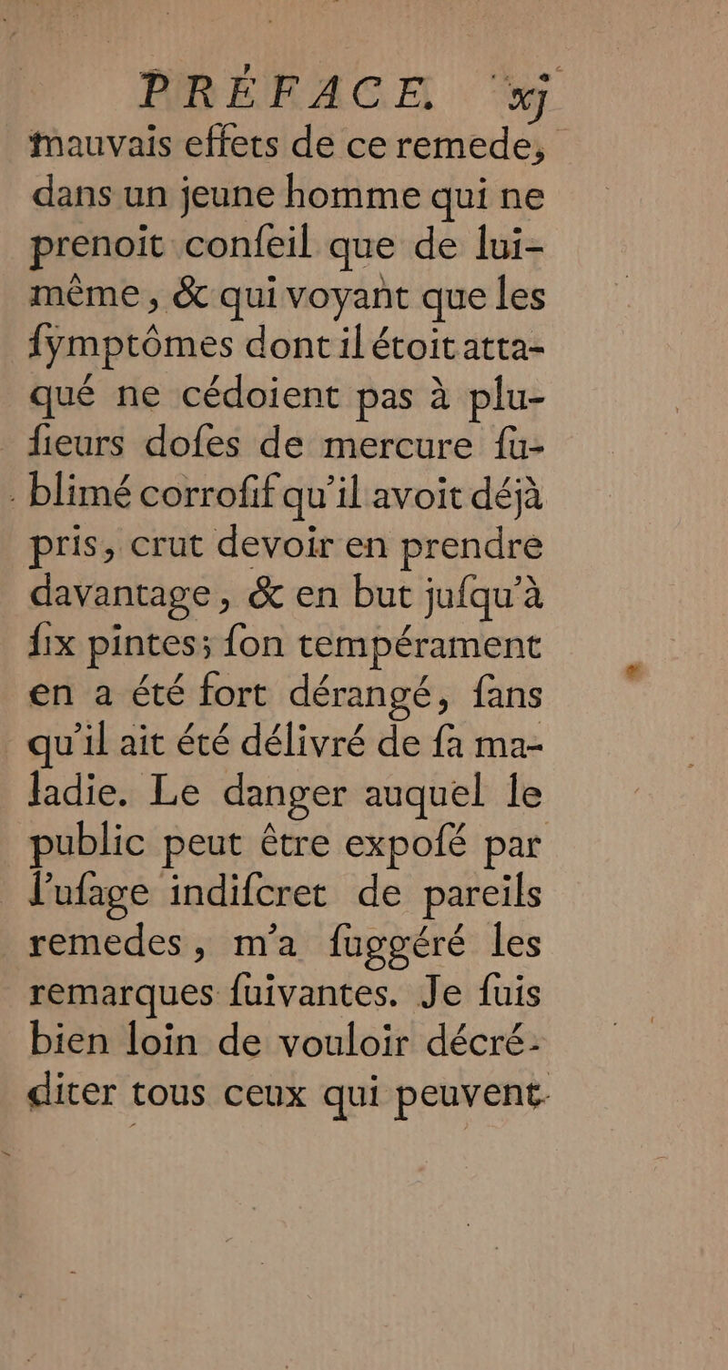 PRÉFACE ‘xj Mauvais effets de ce remede, dans un jeune homme qui ne prenoit confeil que de lui- meme, &amp; qui voyant que les fymptômes dontilétoitatta- qué ne cédoient pas à plu- fieurs dofes de mercure fu- blimé corrofif qu’il avoit déjà pris, crut devoir en prendre davantage, &amp; en but jufqu’a fix pintes; fon tempérament en a été fort dérangé, fans qu'il ait été délivré de fa ma- ladie. Le danger auquel le public peut étre expofé par Pufage indifcret de pareils remedes, m'a fuggéré les remarques fuivantes. Je fuis bien loin de vouloir décré- diter tous ceux qui peuvent.