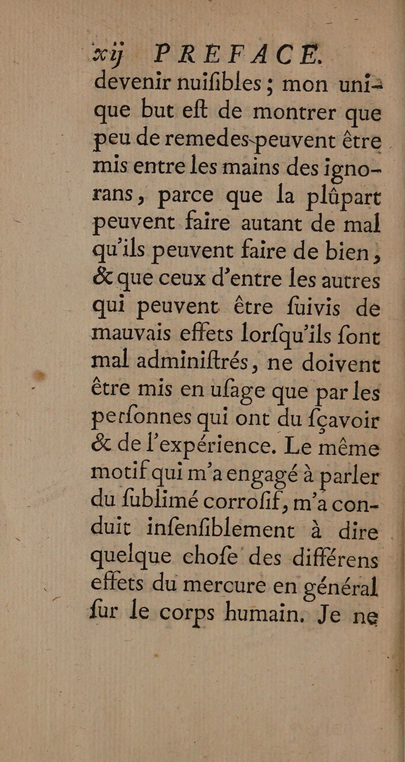 devenir nuifibles ; mon uni= que but eft de montrer que peu de remedes-peuvent être | mis entre les mains des i gno- rans, parce que la plüpart peuvent faire autant de mal qu ils peuvent faire de bien; &amp; que ceux d’entre les autres qui peuvent étre fuivis de mauvais effets lor{qu’ils font mal adminiftrés, ne doivent être mis en ufage que par les perfonnes qui ont du {cavoir &amp; de l'expérience. Le même motif qui m'a engagé à parler du fublimé corrofif,m'acon- | duit infenfiblement à dire : quelque chofe des différens effets du mercure en général fur le corps humain, Je ne