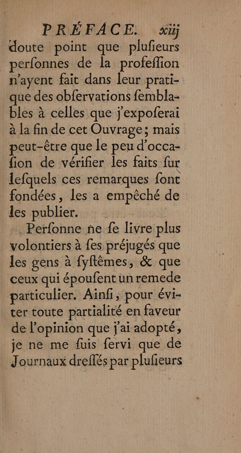 doute point que plufieurs _perfonnes de la profeffion nayent fait dans leur prati- que des obfervations fembla- bles à celles que j'expoferai ala fin de cet Ouvrage; mais peut-être que le peu d’occa- fion de vérifier les faits fur lefquels ces remarques font fondées, les a empêché de les publier. . Perfonne ne fe livre plus . volontiers à fes préjugés que Jes gens à fyflêmes, &amp; que ceux qui époufent un remede particulier. Ainfi, pour évi- ter toute partialité en faveur de l'opinion que {ai adopté, je ne me fuis fervi que de Journaux dreflés par plufieurs