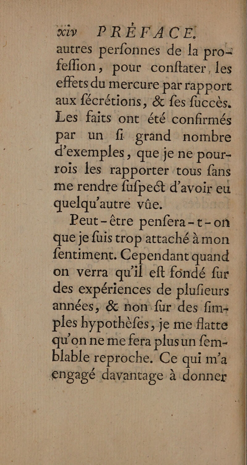 autres perfonnes de la pro feflion, pour conftater, les effets du mercure par rapport. aux fécrétions, &amp; fes fuccés, Les faits ont été confirmés par un fi grand nombre d’exemples , que je ne pour- rois les rapporter tous fans me rendre fufpe&amp; d’avoir eu quelqu’autre vüe. 4 Peut-être penfera-t-on — que jefuis trop attaché&amp;mon | fentiment. Cependant quand on verra quil eft fondé fur des expériences de plufieurs années, &amp; non fur des fim- ples hypothéfes; je me flatte qu'on ne me fera plusun fem- blable reproche. Ce qui m’a engagé davantage à donner