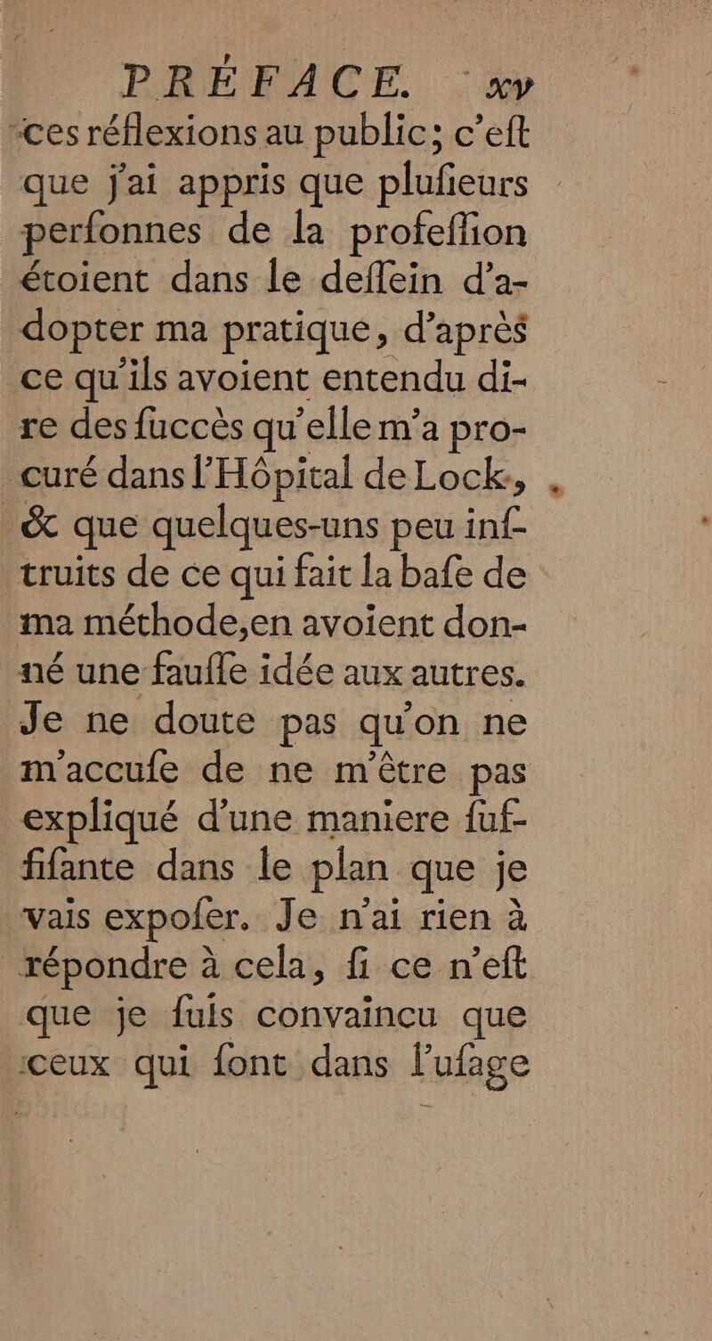 “ces réflexions au public; c’eft que jai appris que plufieurs perfonnes de la profeffion étoient dans le deflein d’a- dopter ma pratique, d’après ce qu’ils avoient entendu di- re des fuccès qu elle m’a pro- curé dans l'Hôpital de Lock, &amp; que quelques-uns peu ti truits de ce qui fait la bafe de ma méthode,en avoient don- né une faufle idée aux autres. Je ne doute pas qu on ne m'accufe de ne m'être pas expliqué d'une maniere fuf- fifante dans le plan que je Vais expoler. Je nai rien à | répondre à à cela, fi ce nett que je fuls convaincu que ceux qui font dans l’ufage