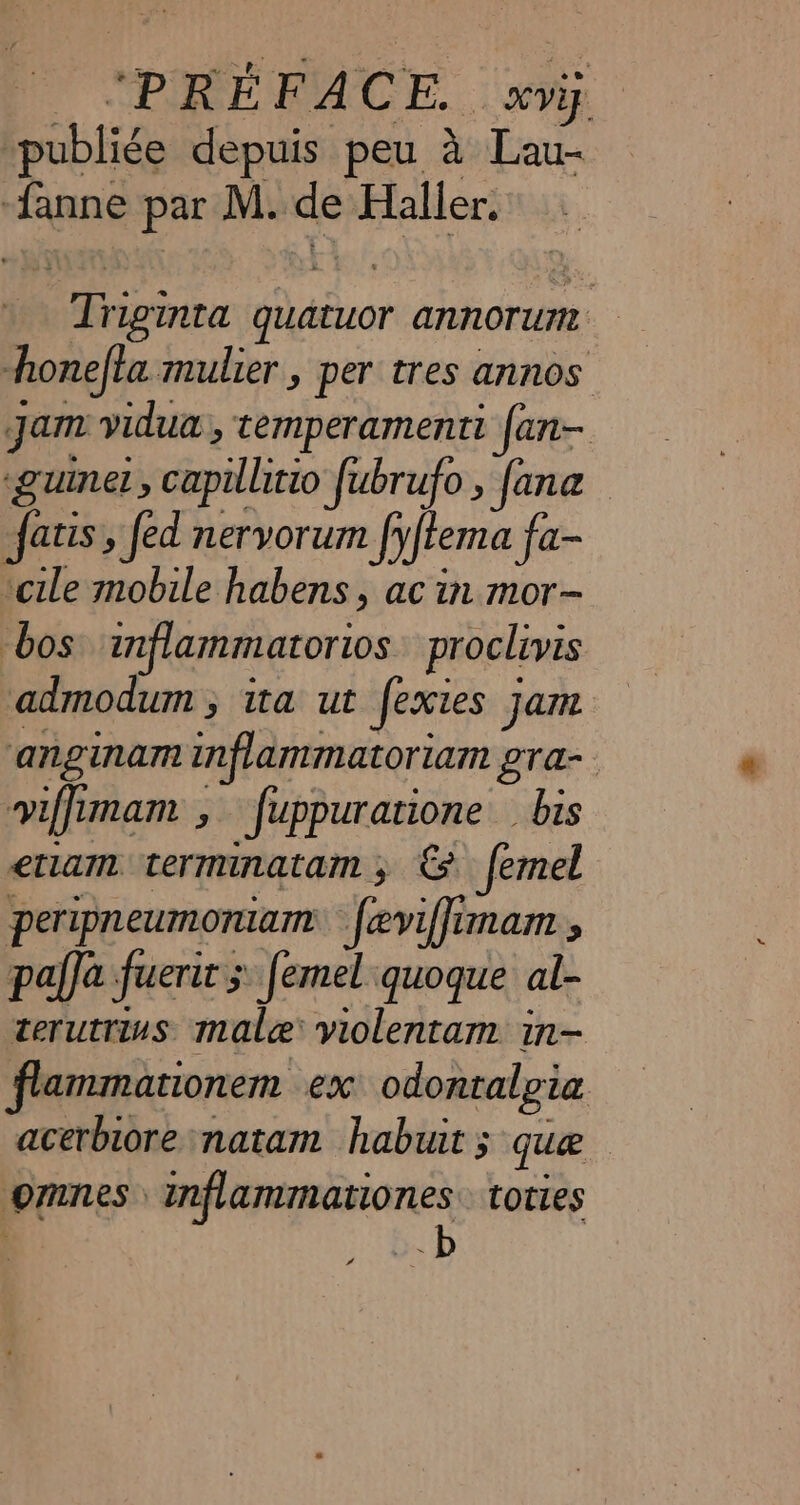 ‘PRÉFACE. xÿ ‘publiée depuis peu à Lau- fanne par M. de Haller. Triginta quatuor annorum honefta mulier , per tres annos jam vidua, temperamenti fan- ‘gume, capillitio fubrufo , Jane fais, fed nervorum fyftema fa- ‘cile mobile habens, ac in mor- bos inflammatorios. proclivis admodum ; ita ut fexies jam anginam inflammatoriam gra- viffimam , fuppuratione bis etiam termnatam ; € femel peripneumoniam feviffimam ; palla fuerit &gt; femel quoque al- cerutrius male’ violentam in- flammationem ex odontalgia acerbiore natam habuit ; que omnes inflammationes toties