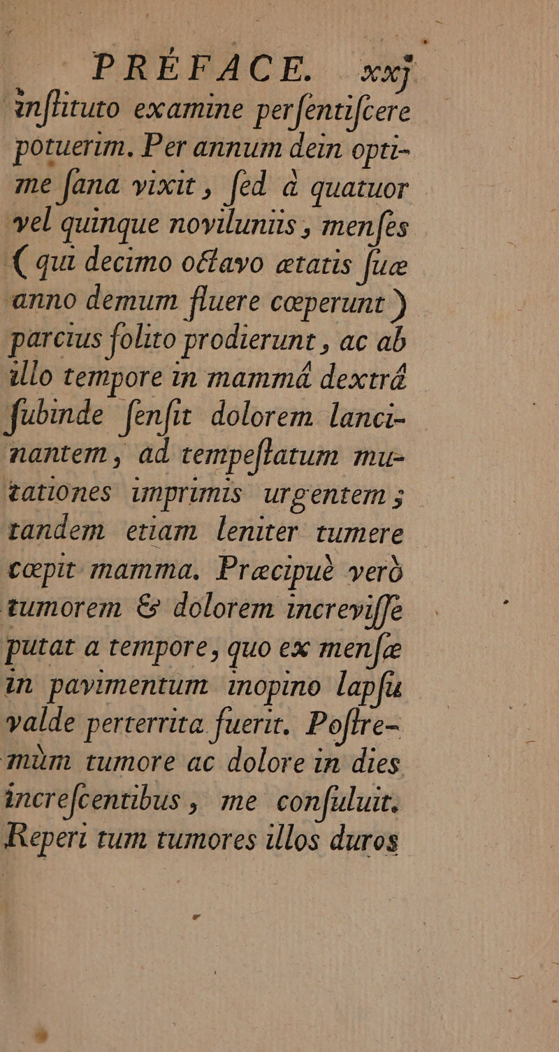 infhituto examine perfentifcere potuerim. Per annum dein opti- me fana vixit , fed à quatuor vel quinque novilunits , menfes (qua decimo oftavo etatis fuce anno demum fluere coeperunt ) parcius folito prodierunt , ac ab illo tempore in mammé dextré fubinde fenfit dolorem lanci- nantem, ad tempeftatum mu- tationes imprimis urgentem 5 tandem etiam leniter tumere cepit mamma. Præecipuè verd tumorem € dolorem increvifle putat a tempore, quo ex men fee in pavimentum inopino lap fu valde perterrita fuerit. Poftre- mum tumore ac dolore in dies increfcentibus , me confuluit. Repert tum tumores illos duros