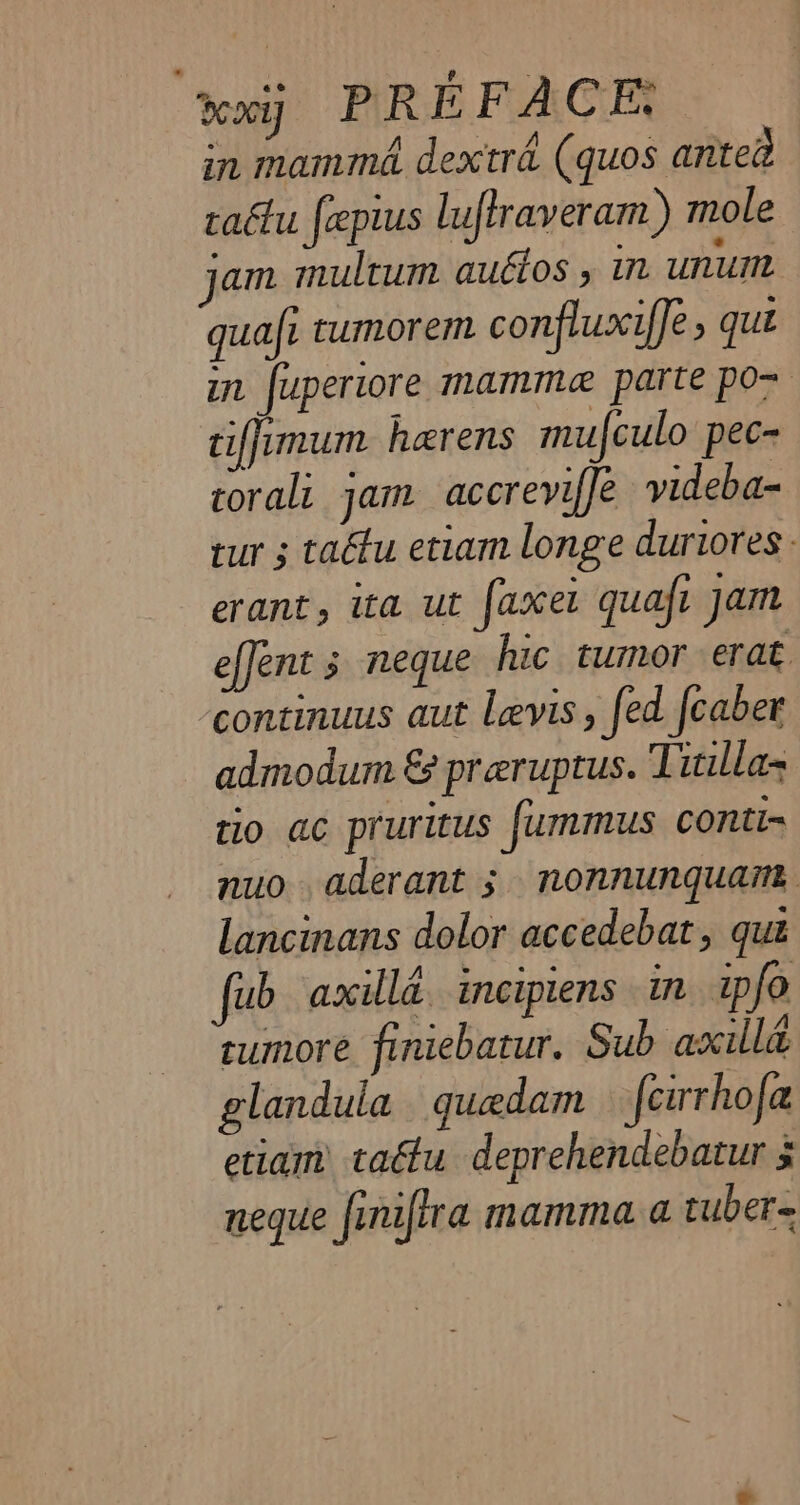 xxiÿ PREFACE. in mamma dextrd (quos anteà tatu [æpius luftraveram ) mole jam multum auétos , in unum quai tumorem confluxiffe , qui in fuperiore mamme parte po~ ciffimum hærens mufculo pec- torali jam accreviffe videba- tur ; tatu etiam longe duriores erant, ita ut faxel quaft jam effent ; neque hic tumor erat continuus aut Levis, fed fcaber admodum &amp; preruptus. Tila tio ac pruritus fummus conti- nuo aderant ; nonnunquam lancinans dolor accedebat, qua fub axill&amp; incipiens in ipfo tumore finiebatur. Sub axilla glanduia quædam fcirrhofa etiam tatu deprehendebatur à neque finifira mamma a tuber=