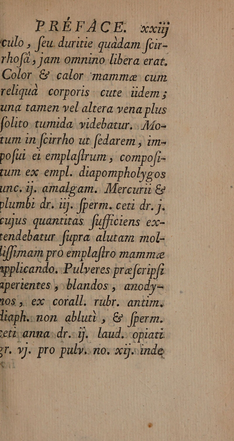 PREFACE. xxii culo, feu. duritie quadam fcr- rhofa, jam omnino libera erat. Color &amp; calor ‘mamme cum reliqua corporis cute idem; una tamen vel altera vena plus folito tumida videbatur. .Mo- tum in {cirrho ut fedarem , im. pofut et emplaftrum , compo/r- tum ex empl. diapompholygos unc, ij. amalgam. Mercuru € plumbi dr. i. fperm. ceti dr. x cujus quantitas fufficiens ex- endebatur fupra alutar mol- iffimam pro emplaftro mamme applicando, Pulveres pre eferipfe apertentes j blandos , anody= 108 5 ex corall. rubr. antim. liaph..non abluti , &amp; fperm. eth annadr.y. laud. opiate er, VJ. pro pulv. no. xy..inde ei