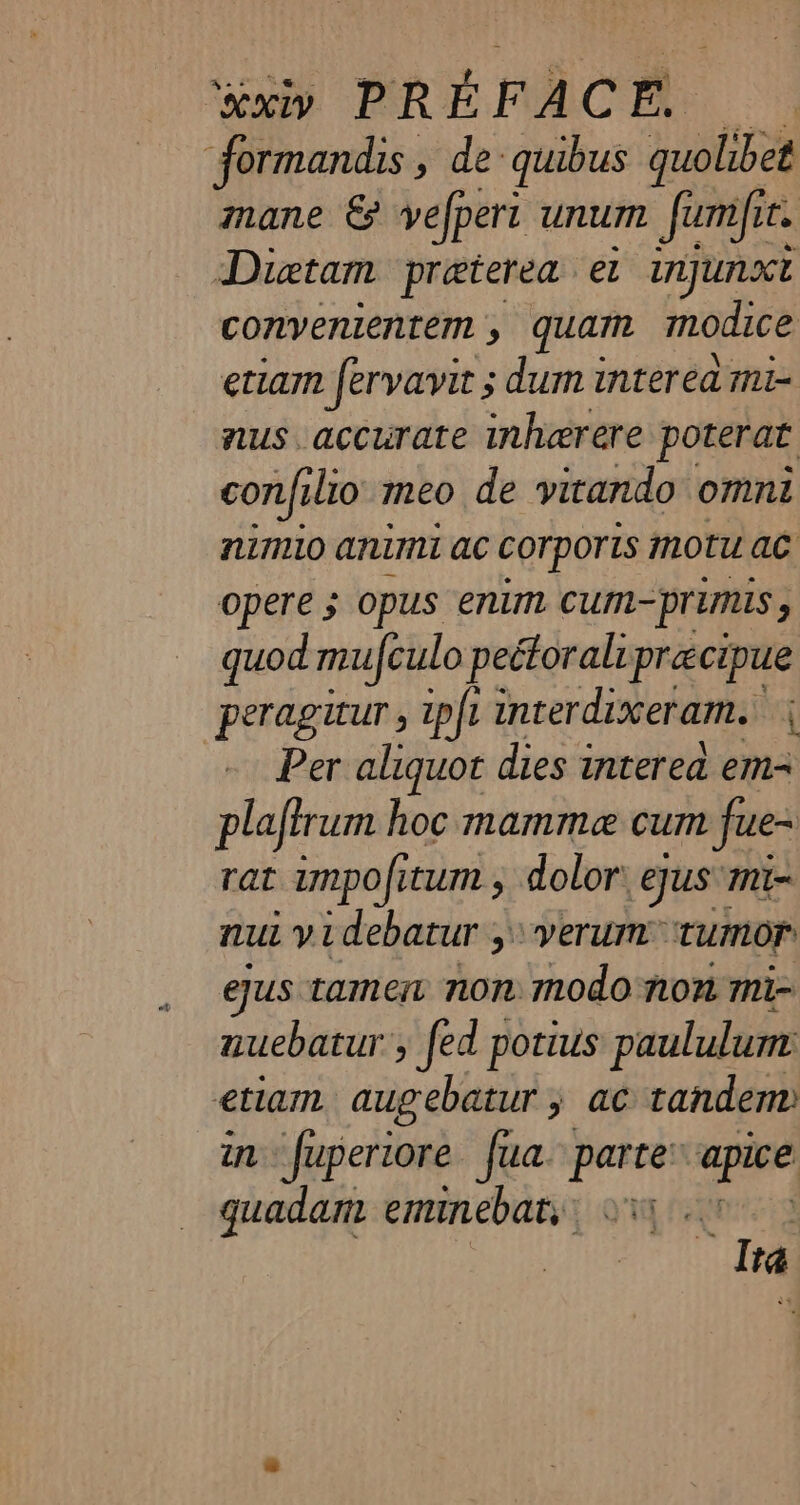 formandis , de quibus quolibet mane &amp; vefpert unum fumf te Dietam præterea el InjUnxE convenientem , quam modice etiam fervavit ; dum i interéa mi- nus. accurate inherere poterat confi lio meo de vitando omni nimio animi ac corporis motu ac opere ; opus enim cum-primis y quod mufculo pectoral précipue peragitur , 1pfi interdixeram. | Per aliquot dies intered em- plafirum hoc mamme cum fue- rat impofitum , dolor: gus mi= nui videbatur ; &gt; verum ‘tumor eus tamen non modo non mi- nuebatur’, fed potius paululum etiam augebatur 5 ac tandem) in fuperiore fua. parte: att quadam eminebaty Qi 7 | Ita