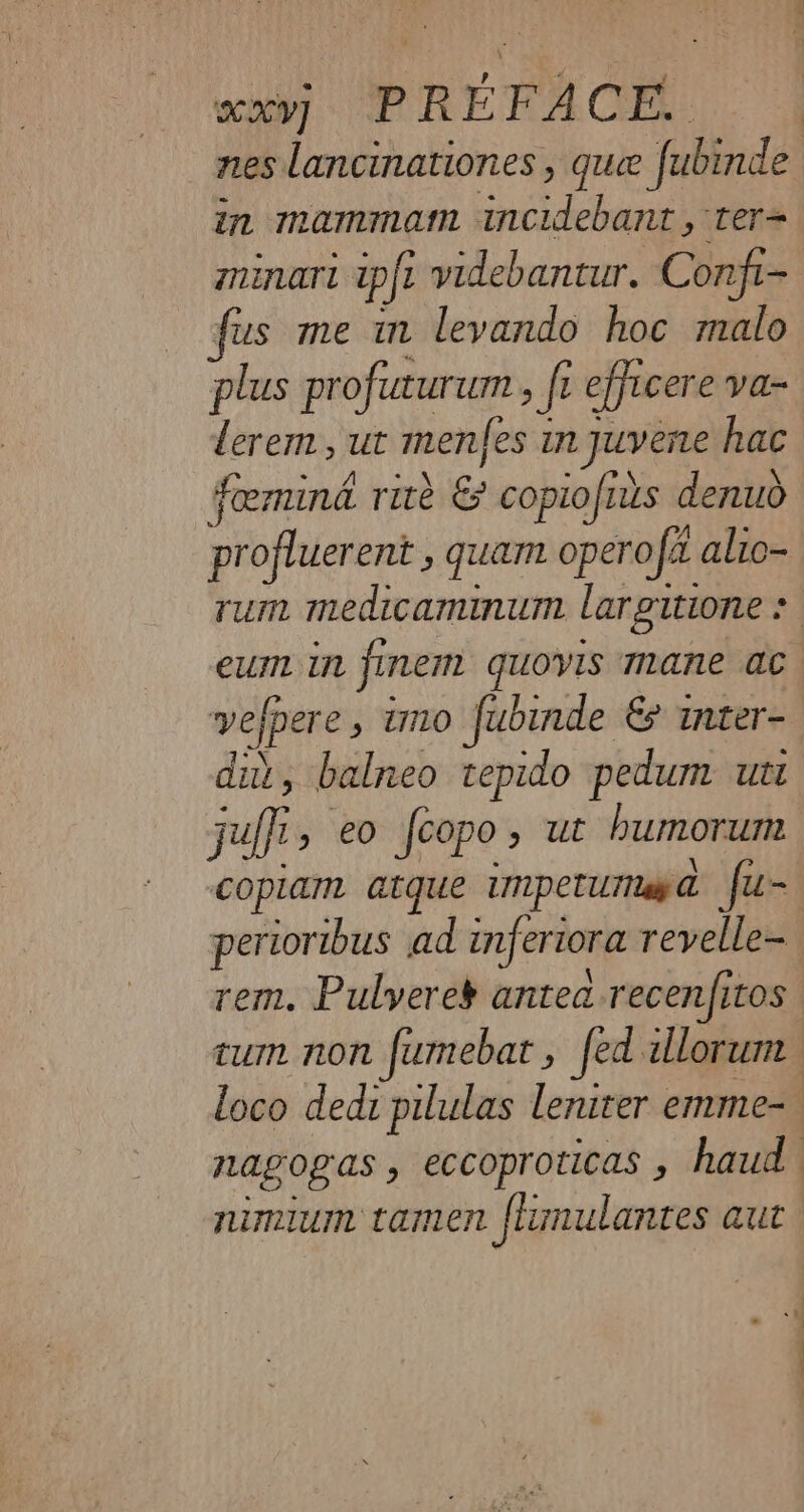in mammam incidebant , ter= minarl ipft videbantur. Confi- fus me in levando hoc malo plus profuturum , fe efjicere va- lerem, ut menfes in juvene hac foemina rite &amp; copiofius denuo profluerent , quam opero fx alio- vefpere » 1 imo fubinde &amp; inter- dit, balneo tepido pedum utt pai , €0 feopo ; ut bumorum nagogas , eccoproticas , haud nimium tamen ftunulantes aut