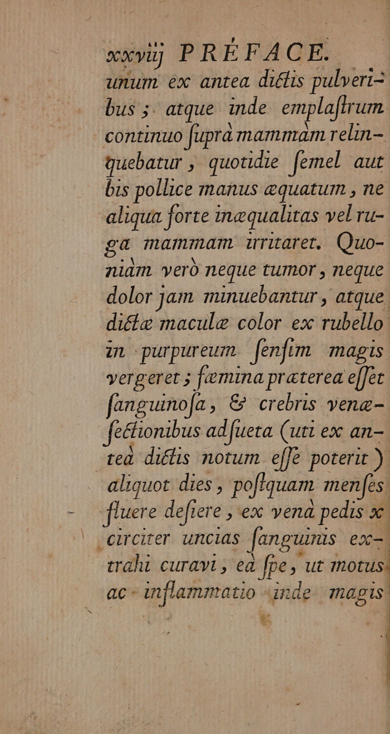 unum ex antea diélis pulveri= bus 3. atque inde emplafirum continuo fupra mammam relin- quebatur » quotidie femel aut bis pollice manus æquatum , ne aliqua forte inequalitas vel ru- ga mammam uritaret. Quo- niam vero neque tumor, neque dolor jam minuebantur, atque dita macule color ex rubello in purpureum fenfim magis vergeret ; femina praterea effet fanguinofa , &amp; crebris venæ- Jeétionibus adfueta (utt ex an-. “tea diélis notum effe poterit ) aliquot dies , poftquam menfes | fluere deficre ex vena pedis : x _circiter uncias Janguinis exc | trahi curavi, ea fps ut mors ac-inflammatio «inde magis’ + + =. :