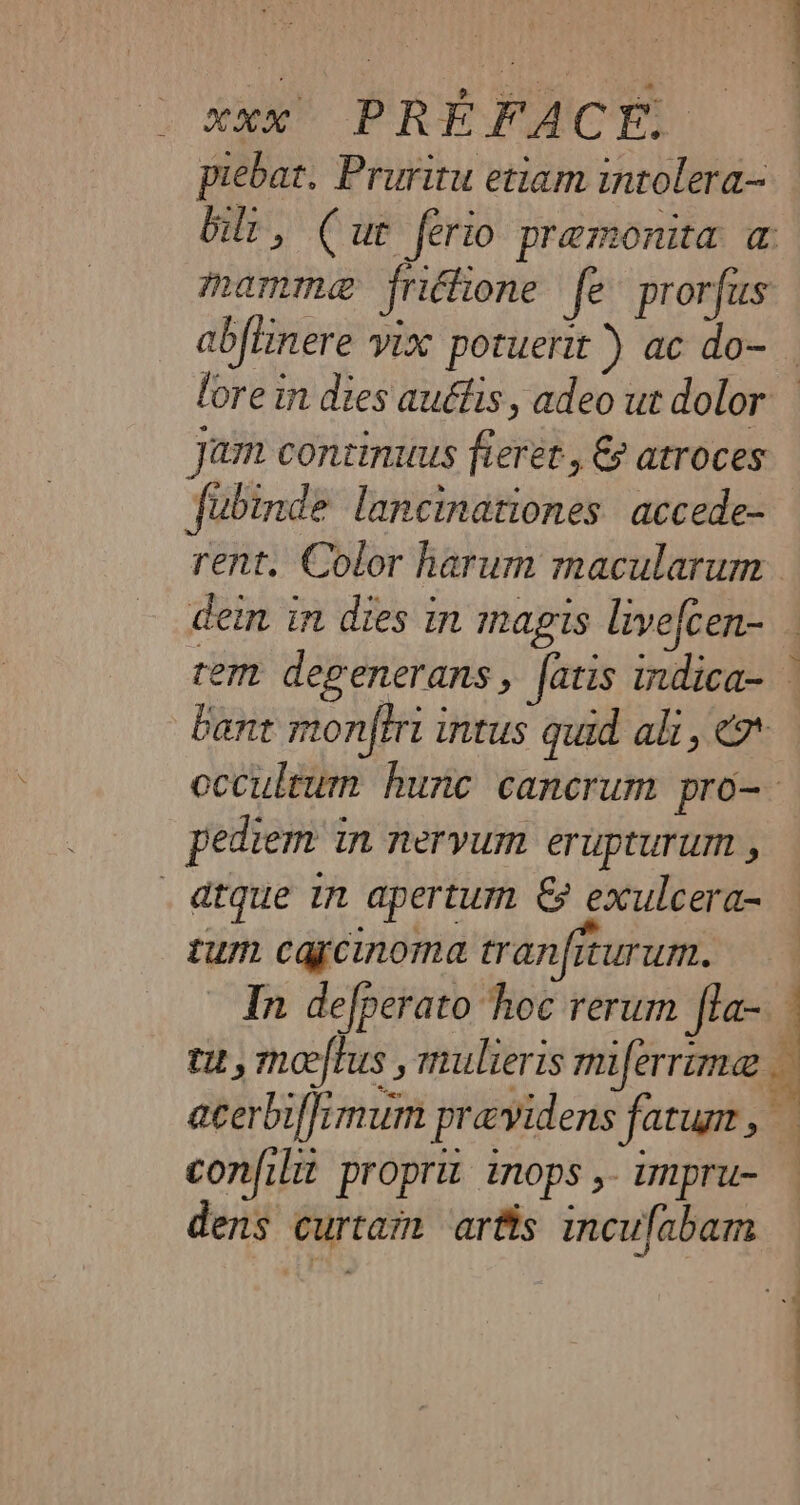 piebat. Pruritu etiam intolera- Gil, (ur ferio premonita a mamma friéfione fe prorfus jam continuus fieret, &amp; atroces fubinde lancinationes accede- rent. Color harum macularum dein in dies in magis livefcen- bant monfirt intus quid ali, € occultum hunc cancrum pro- pediem in nervum erupturum , _ atque in apertum &amp; exulcera- tum cagcinoma tranfiturum. confilit proprit inops , impru- dens curtam artis incufabam % ! - L