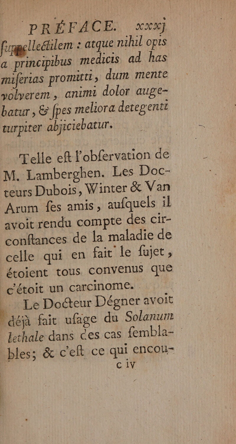 fapellecilem : atque nihil opis a principibus medicis ad has muferias promittt » dum mente yolyerem , animi dolor auge- batur , &amp; {pes meliora detegentt turpiter abjiciebatur. Telle eft l'obfervation de M. Lamberghen. Les Doc- | teurs Dubois, Winter &amp; Van Arum fes amis, aufquels il avoit rendu compte des cir- ‘conftances de la maladie de celle qui en fait le fujet, étoient tous convenus que c'étoit un carcinome. | | Le Docteur Dégner avoit Paca fait ufage du Solanum lethale dans ces cas fembla- — bles; &amp; celt ce qui encou- c iy