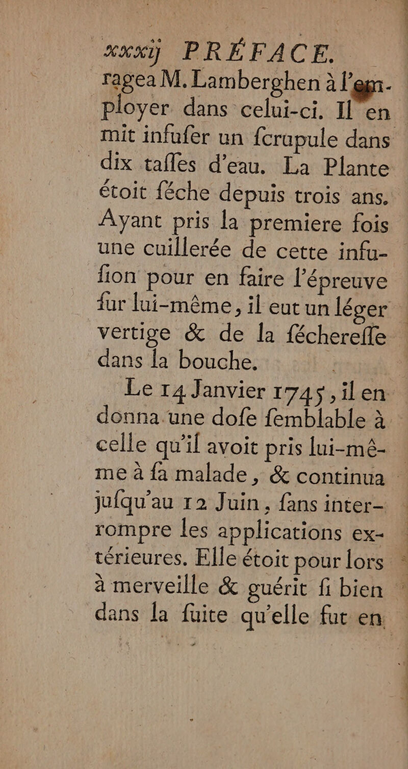 ragea M. Lamberghen à l'en Ployer dans celui-ci. Il en mit infufer un {crupule dans dix tafles d’eau. La Plante étoit {éche depuis trois ans. Ayant pris la premiere fois une cuillerée de cette infa- fion pour en faire l'épreuve fur lui-même, il eut un léger — vertige &amp; de la {échereffe dans la bouche. | Le 14 Janvier 1745, ilen donna.une dofe femblable à celle qu'il avoit pris lui-mé- — me à fa malade, &amp; continua © jufqu'au 12 Juin, fans inter- rompre les applications ex- terieures, Elle étoit pour lors ~ à merveille &amp; guérit fi bien : dans la fuite qu’elle fur en —