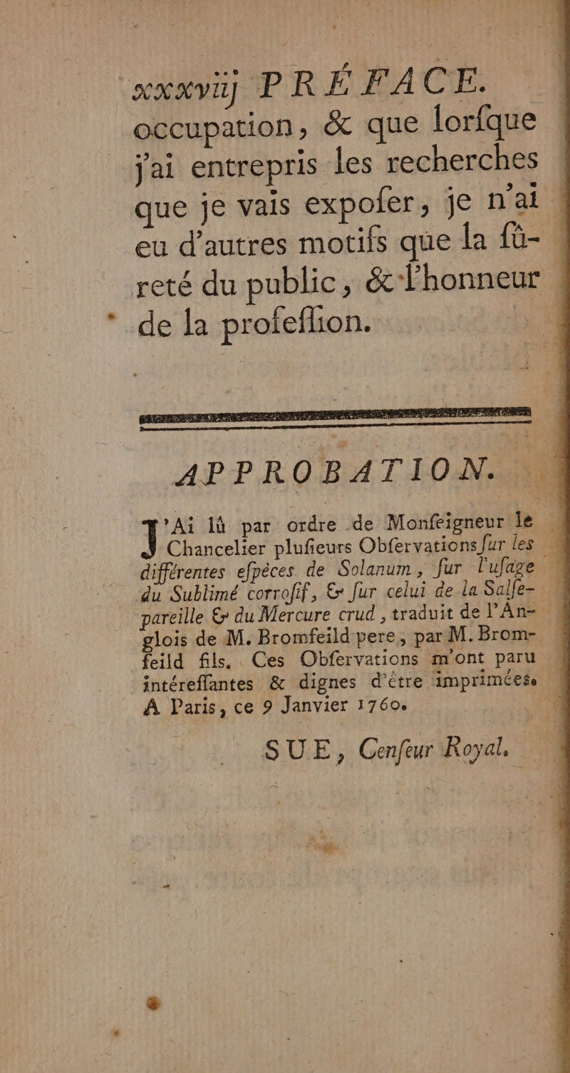 xxx PRÉFACE. — occupation, &amp; que lorfque jai entrepris les recherches ! que je vais expofer, je n'ai ! eu d’autres motifs que la fü- . reté du public, &amp;-lhonneur | * de la profeflion. ao APPROBATION. N\ 1: là par ordre de Monfeigneur le | Chancelier plufieurs Obfervations fur les _ différentes efpèces de Solanum, fur l'ufage — du Sublimé corrofif, &amp; fur celui de la Salfe- pareille &amp; du Mercure crud , traduit de PAn= , glois de M. Bromfeild pere, par M. Brom- feild fils. Ces Obfervations m'ont paru — intéreflantes &amp; dignes d’être impriméese À Paris, ce 9 Janvier 1760. 4 SUE, Cenfeur Royal,