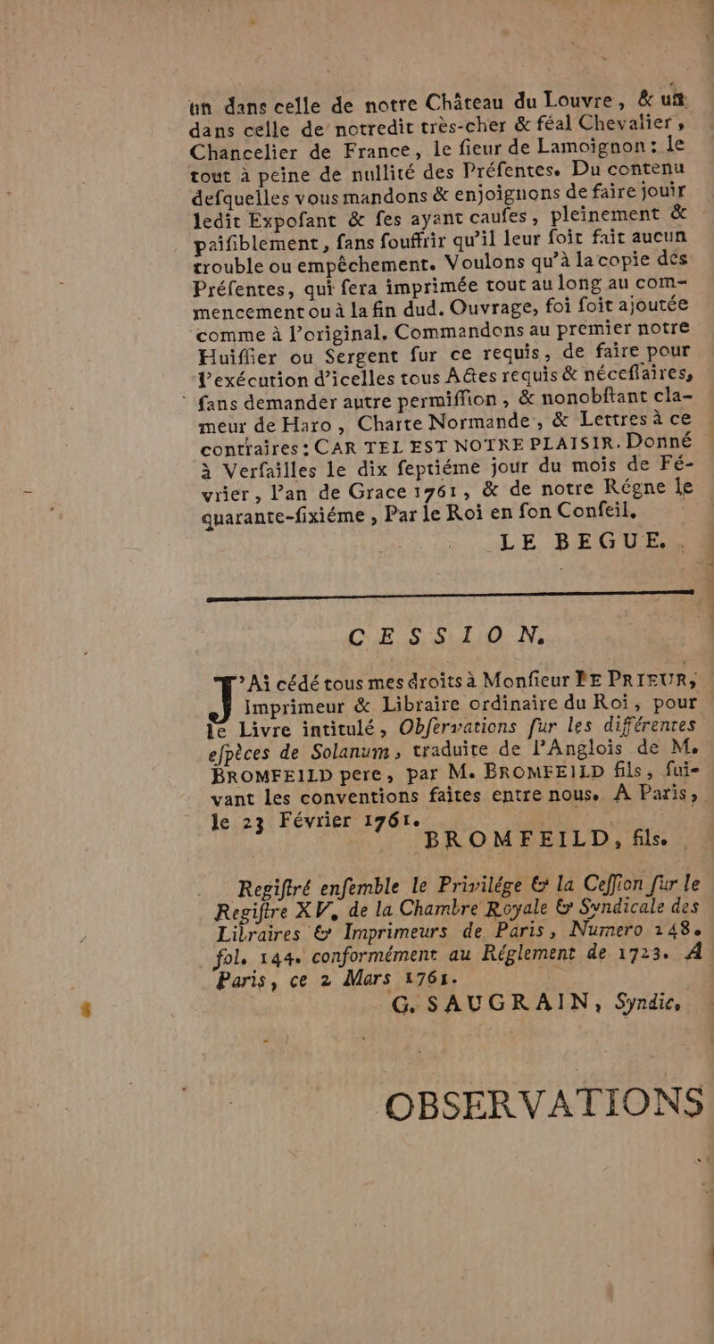 un dans celle de notre Chateau du Louvre, &amp; ust dans celle de notredit très-cher &amp; féal Chevalier, Chancelier de France, le fieur de Lamoignon: le tout à peine de nullité des Préfentes. Du contenu defquelles vous mandons &amp; enjoignons de faire jouir ledit Expofant &amp; fes ayant caufes , pleinement &amp; pzifiblement, fans fouffrir qu’il leur foit fait aucun trouble ou empéchement. Voulons qu’à la copie des Préfentes, qui fera imprimée tout au long au com- mencement ou à la fin dud. Ouvrage, foi foit ajoutée comme à original. Commandons au premier notre Huiffier ou Sergent fur ce requis, de faire pour Vexécution @icelles tous Ades requis &amp; néceffaires, ~ fans demander autre permiffion , &amp; nonobftant cla- meur de Haro, Charte Normande, &amp; Lettres ace à Verfailles le dix feptiéme jour du mois de Fé- quarante-fixiéme , Par le Roi en fon Confeil, LE BEGUE.. oo CE SSL. es d'a à. le Livre intitulé, Obfervations fur les différentes efpèces de Solanum, traduite de PAnglois de M. BROMFEILD pere, par M. BROMFEILD fils, fui- vant les conventions faites entre nous. A Paris, le 23 Février 1761. Jr ; BROMFEILD, fils. | Regiftré enfemble le Privilége &amp; la Ceffion fur le Regiftre XV, de la Chambre Royale &amp; Syndicale des Libraires &amp; Imprimeurs de Paris, Numero 248. fol. 144. conformément au Réglement de 1723. À Paris, ce 2 Mars 1761. G. SAUGRAIN, Syndic, OBSERVATIONS