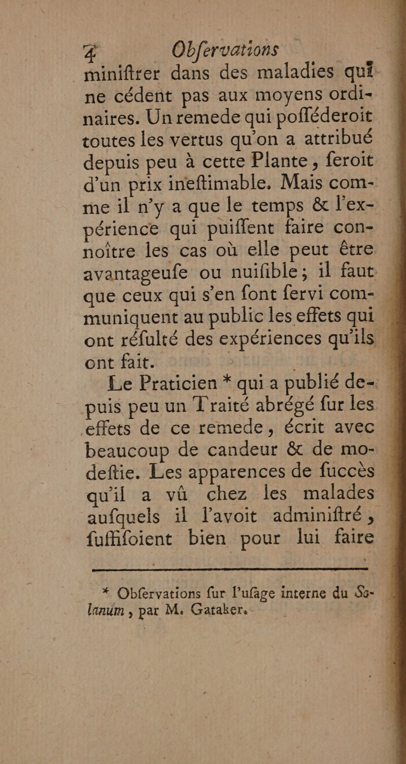 _minifirer dans des maladies qui: ne cédent pas aux moyens ordi- naires. Un remede qui pofféderoit toutes les vertus qu'on a attribué depuis peu à cette Plante, feroit d’un prix ineftimable, Mais com- périence qui puiflent faire con- noitre les cas où elle peut Être avantageufe ou nuifible; il faut que ceux qui s’en font fervi com- muniquent au public les effets qui | ont réfulté des expériences qu'ils : ont fait. | 1 Le Praticien * qui a publié de- . puis peu un Traité abrégé fur les effets de ce remede, écrit avec beaucoup de candeur &amp; de mo- deftie. Les apparences de fucces | qu'il a va chez les malades . aufquels il l’avoit adminiftré, | fufifoient bien pour lui faire * Obfervations fur l’ufâge interne du So- lanum , par M. Gataker.-