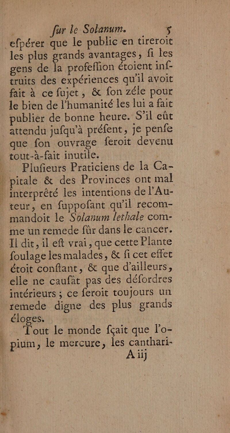 efpérer que le public en tireroit les plus grands avantages, fi les gens de la profeflion étoient inf- truits des expériences qu'il avoit fait à ce fujet, &amp; fon zéle pour le bien de l'humanité les lui a fait publier de bonne heure. S'il eût _ attendu jufqu’a préfent , je penfe que fon ouvrage feroit devenu | tout-à-fait inutile. 3 | Plufieurs Praticiens de la Ca- ' pitale &amp; des Provinces ont mal  interprêté les intentions de l’Au- | teur, en fuppofant qu il recom- mandoit le Solanum lethale com- me unremede far dans le cancer. Il dit, il eft vrai, que cette Plante . foulage les malades, &amp; fi cet effet . étoit conftant, &amp; que d'ailleurs, elle ne caufat pas des déforüres intérieurs ; ce feroit toujours un remede digne des plus grands éloges. . Tout le monde fçait que l'o- . pium; le mercure, les canthari-