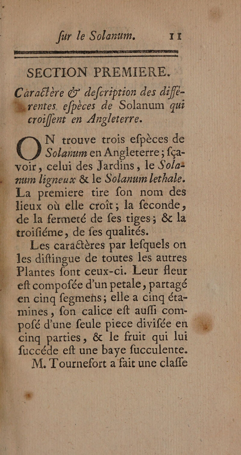 SECTION PREMIERE. - Caraëtère © defcription des diffe- rentes. efpèces de Solanum gui croiffent en Angleterre. N trouve trois efpèces de () Solar anum en Angleterre ; fça- lieux où elle croit; la feconde, de la fermeté de fes tiges; &amp; la Les caraétères par lefquels on Plantes font ceux-ci. Leur fleur eft compofée d’un petale, partagé = É Lu dif mines, fon calice eft aufli com- cing parties, &amp; le fruit qui lui fuccéde eft une baye fucculente. M. Tournefort a fait une claffe
