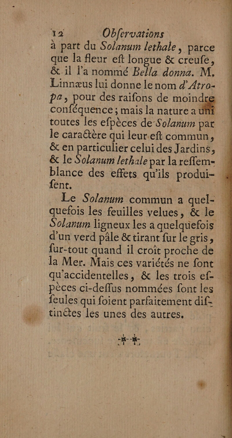 à part du Solanum lethale, parce que la fleur eft longue &amp; creufe, &amp; il l’a nommé Bella donna. M, Linnæus lui donne le nom d Atro- pe, pour des raifons de moi a conféquence; mais la nature a ut toutes les efpèces de Solanum par le caraëtère qui leur.eft commun, &amp; en particulier celui des Jardins, &amp; le Solanum lethale par la reffem= blance des effets qu'ils produi- fent. Piet es ‘4 Le Solanum commun a quel- — quefois les feuilles velues, &amp; le Solanum ligneux les a quelquefois d’un verd pale &amp; tirant fur le gris, fur-tout quand il croît proche de la Mer. Mais ces variétés ne font — qu accidentelles, &amp; les trois ef- pèces ci-deflus nommées font les feules qui foient parfaitement dif- tinctes les unes des autres.