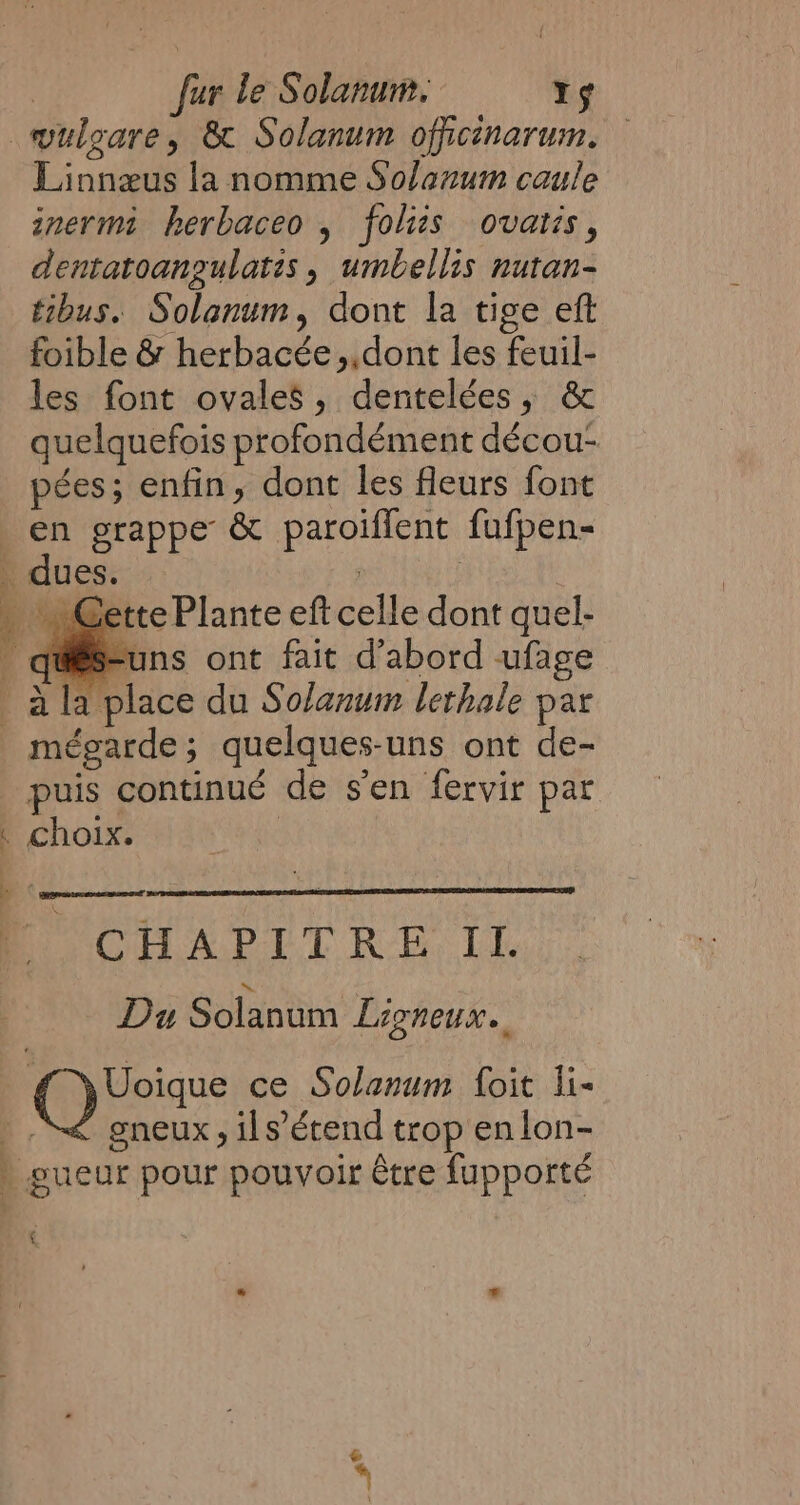 —wulgare, &amp; Solanum officinarum, — Linnæus la nomme Solanum caule inermi herbaceo , folizs ovatis, dentatoangulatis, umbellis nutan- tibus. Solanum, dont la tige eft foible &amp; herbacée,,dont les feuil- les font ovales, dentelées, &amp; quelquefois profondément décou- pées; enfin, dont les fleurs font en grappe &amp; paroiffent fufpen- _ dues. | | « Cette Plante eft celle dont quel- @es-uns ont fait d'abord ufage ala place du Solanum lethale par mégarde; quelques-uns ont de- puis continué de s’en fervir par . choix. | à A : CHAPIT RE IL. | Du Solanum Ligneux.. peices ce Solanum foit li- gneux , ils’étend trop en lon- 1 4 eae ves _ gueur pour pouvoir être fupporte __#*