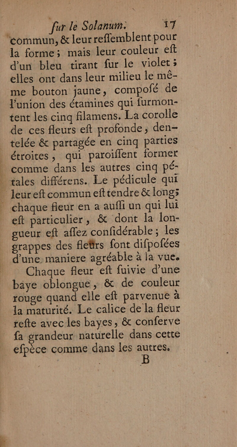 la forme; mais leur couleur eft dun bleu tirant fur le violets elles ont dans leur milieu le mê- me bouton jaune, compofé de l'union des étamines qui furmon- tent les cina filamens. La corolle de ces fleurs eft profonde, den- telée &amp; partagée en cing patties étroites, qui paroiffent former eft particulier, &amp; dont la lon- sueur eft affez confidérable ; les grappes des fletirs font difpofées d'une. maniere agréable à la vue. Chaque fleur eft fuivie d’une baye oblongue, &amp; de couleur rouge quand elle eft parvenue à la maturité. Le calice de la fleur tefte avec les bayes, &amp; conferve fa grandeur naturelle dans cette efpéce comme dans les autres.