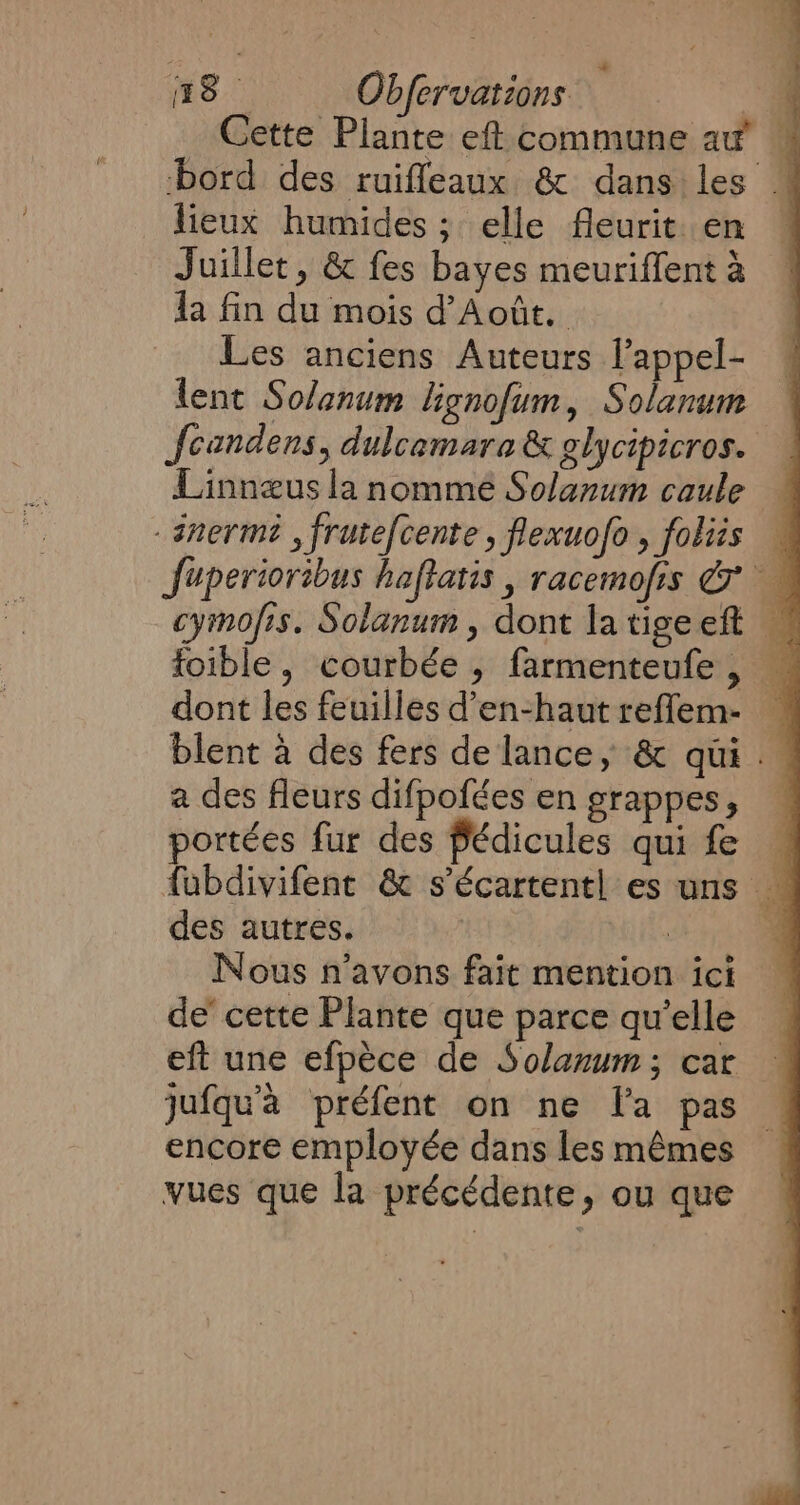 Cette Plante eft commune au’ W bord des ruiffeaux &amp; dans les M lieux humides ; elle fleurit. en Juillet, &amp; fes bayes meuriffent à Ja fin du mois d’Août. Les anciens Auteurs l’appel- lent Solanum lignofum, Solanum Jcandens, dulcamara&amp; glycipicros. | Linnæus la nommé Solanum caule — -snerm? , frutefcente , flexuofo, foliis — Juperioribus haftatis , racemofis &amp; cymofis. Solanum , dont latige eft | foible, courbée , farmenteufe , — dont les feuilles d’en-haut reffem- blent à des fers de lance, &amp; qui . a des fleurs difpofées en grappes, portées fur des fédicules qui fe « fubdivifent &amp; s’écartentl es uns _ des autres. | Nous n'avons fait mention ici de cette Plante que parce qu’elle eft une efpèce de Solanum; car : jufqu'à préfent on ne la pas | encore employée dans les mêmes vues que la précédente, ou que