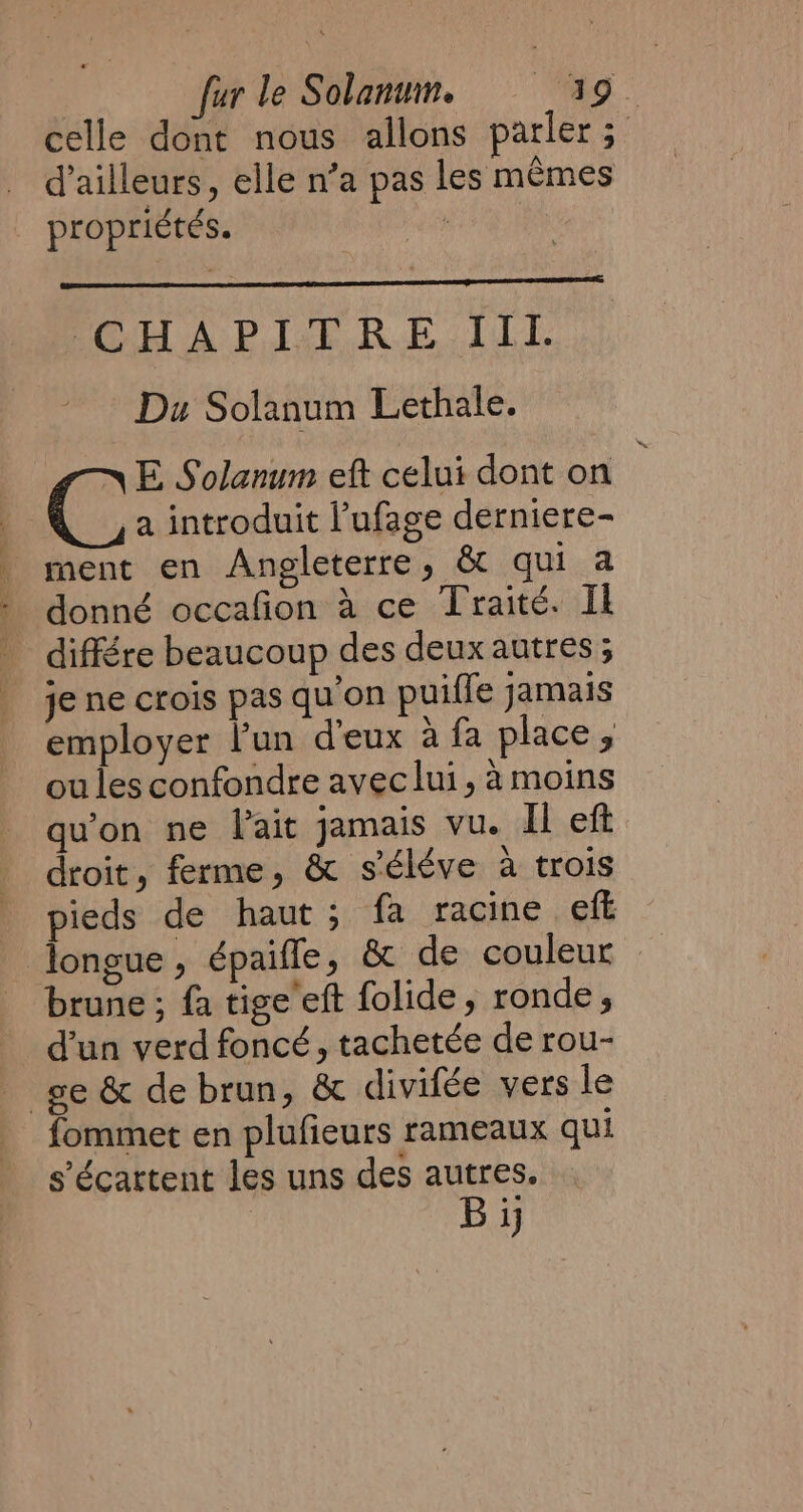 celle dont nous allons parler; d’ailleurs, elle n’a pas les mêmes propriétés. we CHAPITRE. TTI. Du Solanum Lethale. C E Solanum eft celui dont on : | a introduit l’ufage derniere- | ment en Angleterre, &amp; qui a - donné occafion à ce Traité. Il | différe beaucoup des deux autres ; je ne crois pas qu'on puiffe jamais employer l’un d'eux à fa place ;, ou les confondre avec lui, à moins qu'on ne lait jamais vu. Il eft droit, ferme, &amp; s'éléve à trois pieds de haut ; fa racine eft longue, épaifle, &amp; de couleur brune ; fa tige eft folide, ronde, d’un verd foncé, tachetée de rou- _ ge &amp; de brun, &amp; divifée vers le fommet en plufieurs rameaux qui s’écattent les uns des autres. Bi