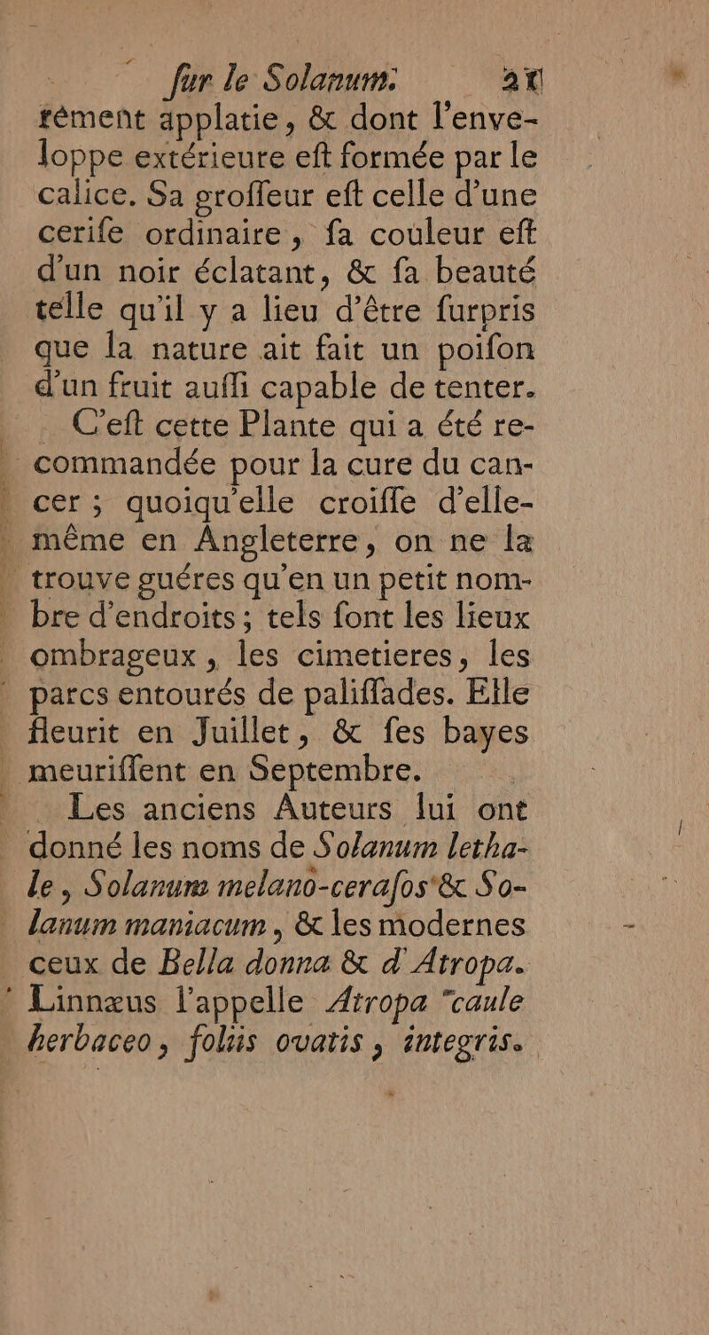rément applatie, &amp; dont l’enve- Joppe extérieure eft formée par le calice. Sa groffeur eft celle dune cerife ordinaire, fa couleur eft d’un noir éclatant, &amp; fa beauté telle qu'il y a lieu d’être furpris que la nature ait fait un poifon d'un fruit aufli capable de tenter. C'eft cette Plante qui a été re- . commandée pour la cure du can- &gt; cer; quoiquelle croiffe d’elle- . même en Angleterre, on ne la | trouve guéres qu'en un petit nom- bre dendroits; tels font les lieux ombrageux , les cimetieres, les parcs entourés de paliffades. Elle . fleurit en Juillet, &amp; fes bayes . meuriffent en Septembre. | Les anciens Auteurs lui ont donné les noms de Solanum letha- le, Solanum melano-cerafos'&amp; So- lanum maniacum , &amp; les modernes _ ceux de Bella donna &amp; d Atropa. * Linnæus l'appelle Atropa “caule herbaceo, foliis ovatis , integris.