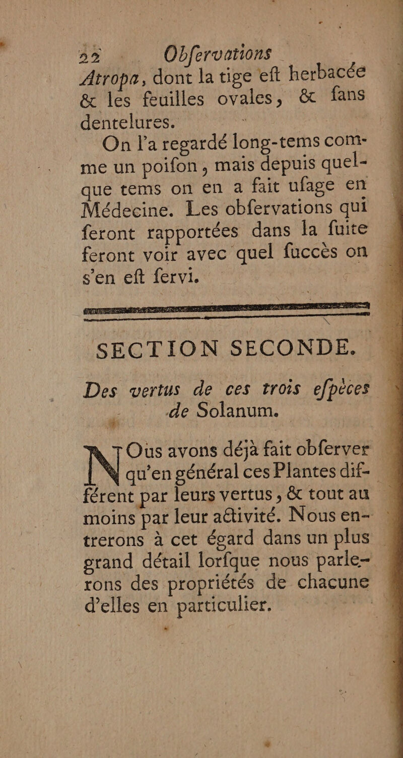 Atrope, dont la tige eft herbacée &amp; les feuilles ovales, &amp; fans dentelures. à | On la regardé long-tems com- me un poifon, mais depuis quel- que tems on en a fait ufage en Médecine. Les obfervations qui feront rapportées dans la fuite feront voir avec quel fuccès on s'en eft fervi. ; de Solanum. © N Ous avons déj fait obferver trerons à cet égard dans un plus d'elles en particulier. ad