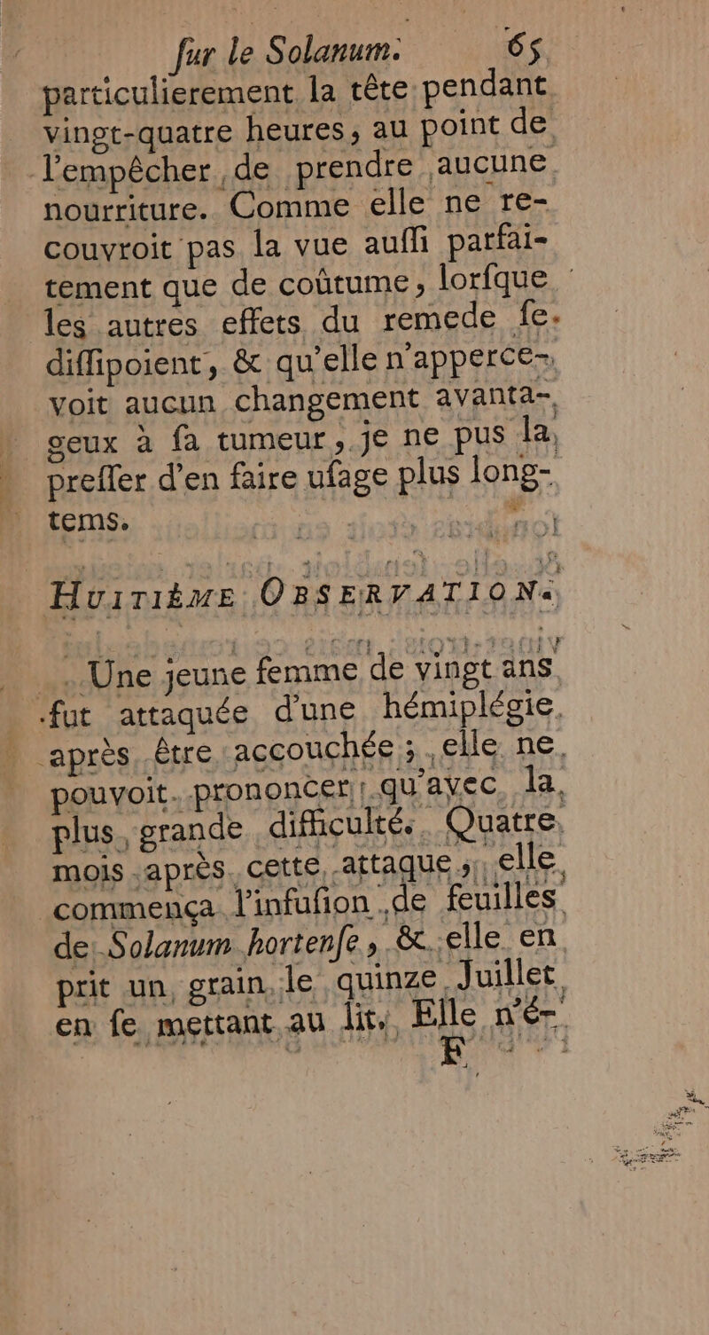 particulierement la téte pendant lempêcher de prendre aucune nourriture. Comme elle ne re- couvroit pas la vue aufli parfai- diffipoient, &amp; qu’elle n'apperce= voit aucun changement avanta- geux a fa tumeur, je ne pus la, preffer d’en faire ufage plus long- tems. | Huirième OBSERVATIO Ne. _. Une jeune femme de vingt ans fut attaquée dune hémiplégie. pouvoit.. prononce rrguavec la. mois après, cette, attaque » elle commença. l'infufion de feuilles de Solanum hortenfe, &amp;. elle. en prit un, grain, le quinze, Juillet. en fe mettant au dit. FES nen a