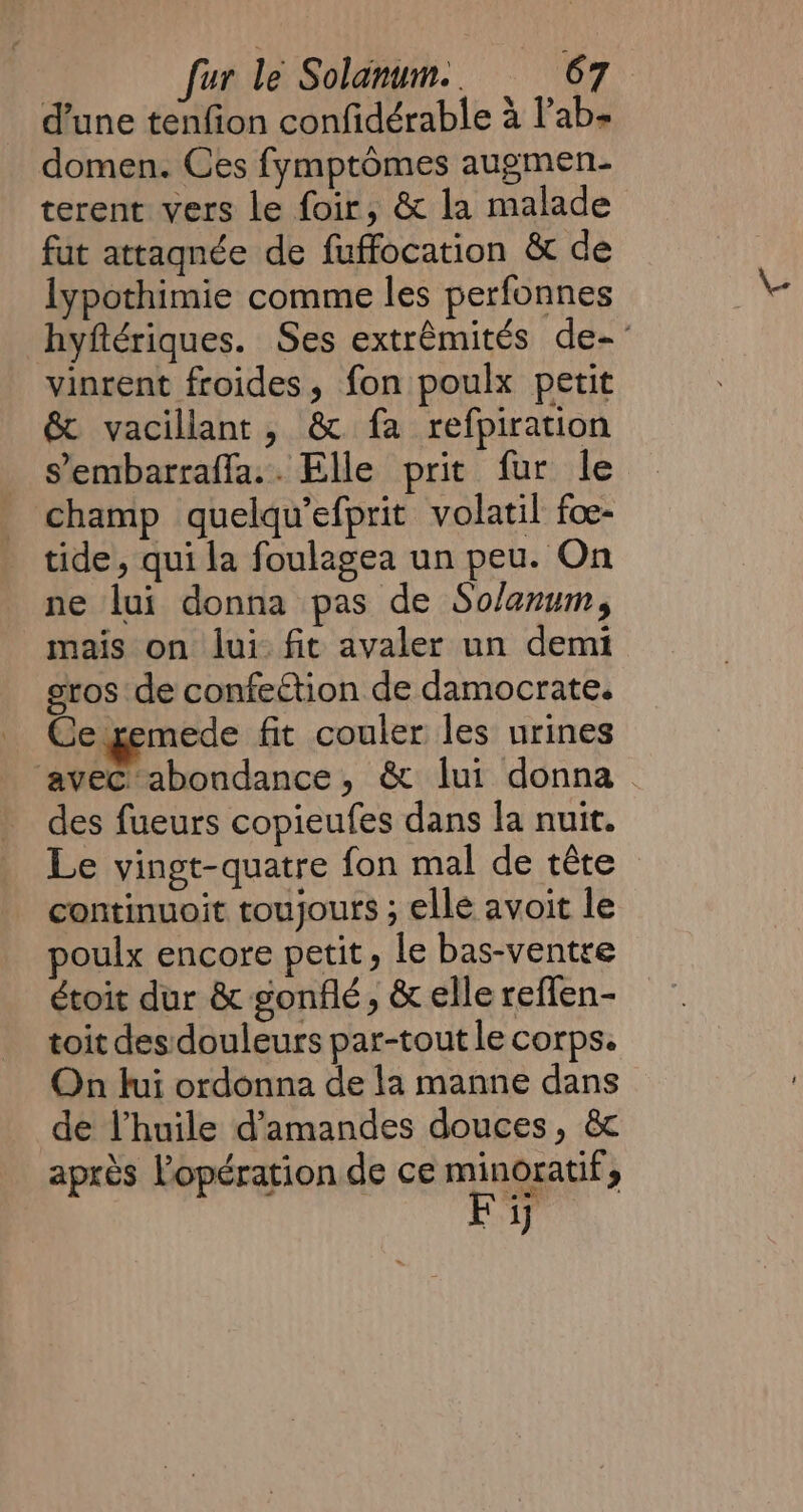 d’une tenfion confidérable à lab domen. Ces fymptômes augmen- terent vers le foir, &amp; la malade fut attaqnée de fuffocation &amp; de lypothimie comme les perfonnes hyftériques. Ses extrêmités de- vinrent froides, fon poulx petit &amp; vacillant, &amp; fa refpiration _ sembarraffa.. Elle prit fur le _ champ quelqu’efprit volatil foe- tide, qui la foulagea un peu. On ne lui donna pas de Solanum, mais on lui fit avaler un demi gros de confection de damocrate. Ce gemede fit couler les urines ‘avec abondance, &amp; lui donna _ des fueurs copieufes dans la nuit. Le vingt-quatre fon mal de tête continuoit toujours ; elle avoit le poulx encore petit, le bas-ventre étoit dur &amp; gonflé, &amp; elle reflen- toit des:douleurs par-tout le corps. On fui ordonna de la manne dans de l'huile d'amandes douces, &amp; après l'opération de ce à &gt; ij