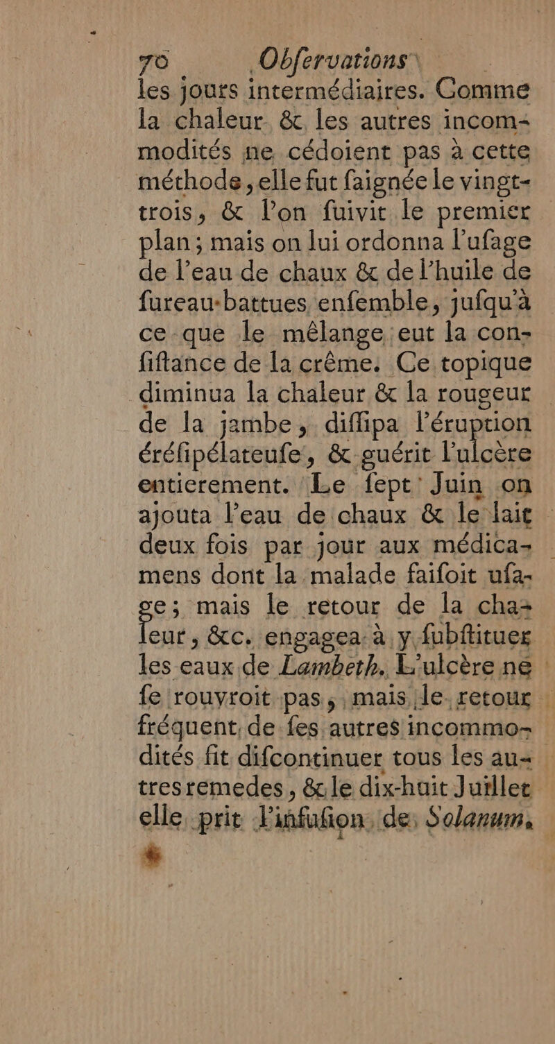 les jours intermédiaires. Comme la chaleur. &amp; les autres incom- modités ne cédoient pas a cette méthode, elle fut faignée le vingt- trois, &amp; Von fuivit le premier plan; mais on lui ordonna l’ufage de l’eau de chaux &amp; de l'huile de fureau-battues enfemble, jufqu'à ce que le mélange, eut la con: fiftance de la crême. Ce topique -diminua la chaleur &amp; la rougeur — de la jambe, diffipa l’éruption éréfipélateufe, &amp; guérit l'ulcère entierement. Le fept’ Juin on ajouta l’eau de chaux &amp; le lait deux fois par jour aux médicaz _ mens dont la malade faifoit ufa- ge: mais le retour de la cha2 eur, &amp;c. engagea à y fubftitues les eaux de Lambeth. L'ulcère ne : fe rouvroit pas, mais le. retour : fréquent, de fes autres incommo- dités fit difcontinuer tous les au tresremedes, &amp;le dix-huit Jurllet elle, prit Vinfufion, de; Solanum, — +