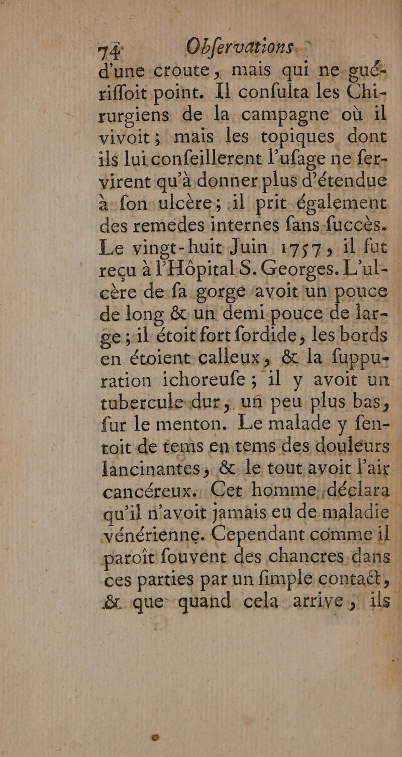 Ae Obfervations. à : d'une croute, mais qui ne-gué riffoit point. [1 confulta les Chi- rurgiens de la campagne où il vivoit; mais les topiques dont ils luiconfeillerent l’ufage ne fer- virent qu'à donner plus d’étendue a fon ulcère; il prit également des remedes internes fans fuccès. Le vingt-huit Juin 1757, il fut recu al Hopital S. Georges. L’ul- cere de:fa gorge avoit un pouce de long &amp; un demi-pouce de lar- ge; il étoit fort fordide, les bords en étoient calleux, &amp; la fuppu- ration ichoreufe ; il y avoit un tubercule dur; un peu plus bas, fur le menton. Le malade y fen- toit de tems en tems des douleurs — lancinantes, &amp; le tout avoit Pair cancéreux. Cet homme, déclara qu’il n’avoit jamais eu de maladie — vénériénne. Cependant comme il - paroit fouvent des chancres,dans ces parties par un fimple contact, &amp; que quand cela arrive; ils